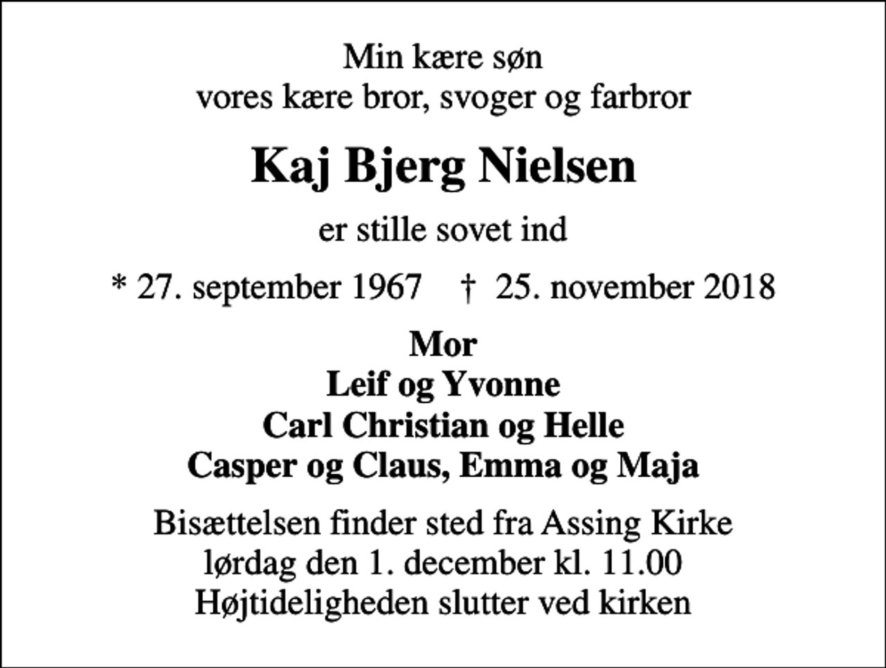 <p>Min kære søn vores kære bror, svoger og farbror<br />Kaj Bjerg Nielsen<br />er stille sovet ind<br />* 27. september 1967 ✝ 25. november 2018<br />Mor Leif og Yvonne Carl Christian og Helle Casper og Claus, Emma og Maja<br />Bisættelsen finder sted fra Assing Kirke lørdag den 1. december kl. 11.00 Højtideligheden slutter ved kirken</p>