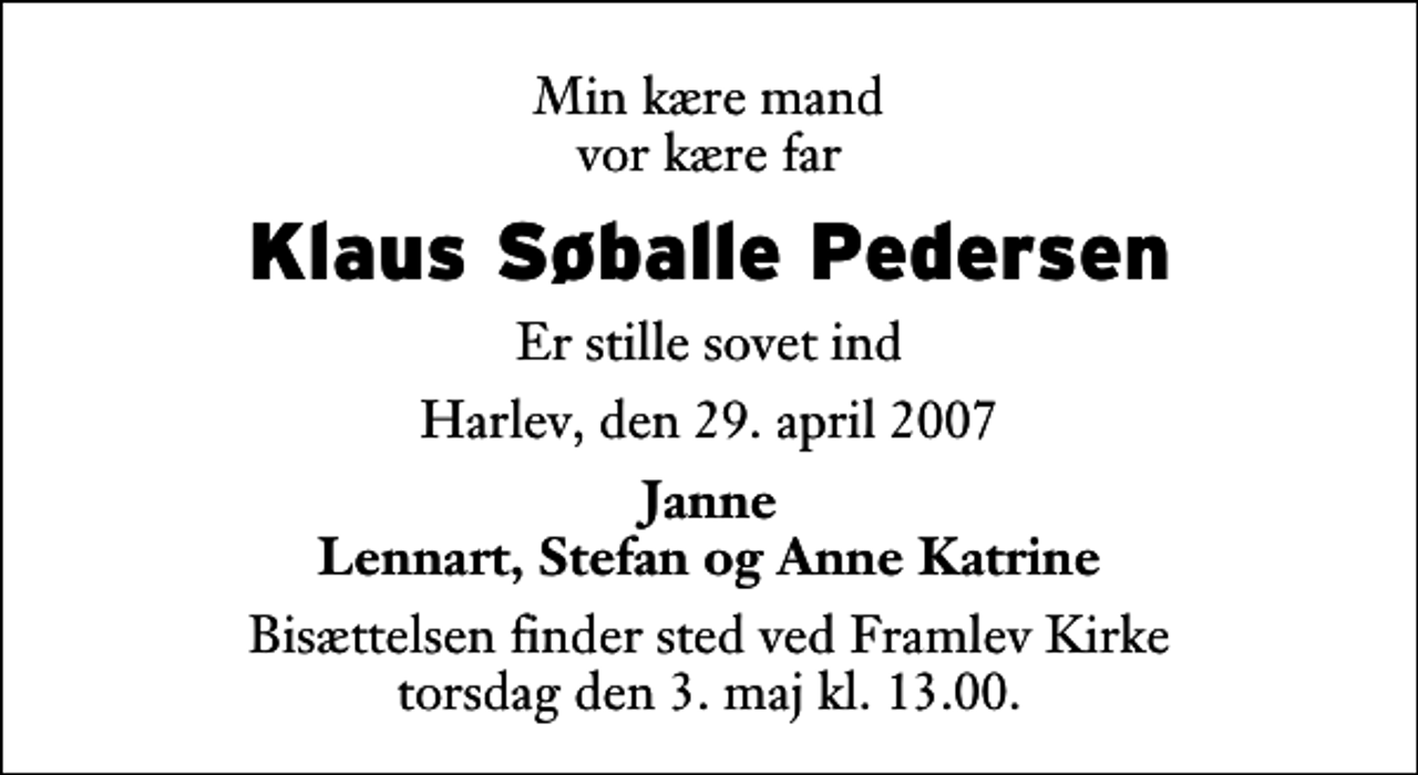 <p>Min kære mand vor kære far<br />Klaus Søballe Pedersen<br />Er stille sovet ind<br />Harlev, den 29. april 2007<br />Janne Lennart, Stefan og Anne Katrine<br />Bisættelsen finder sted ved Framlev Kirke torsdag den 3. maj kl. 13.00</p>