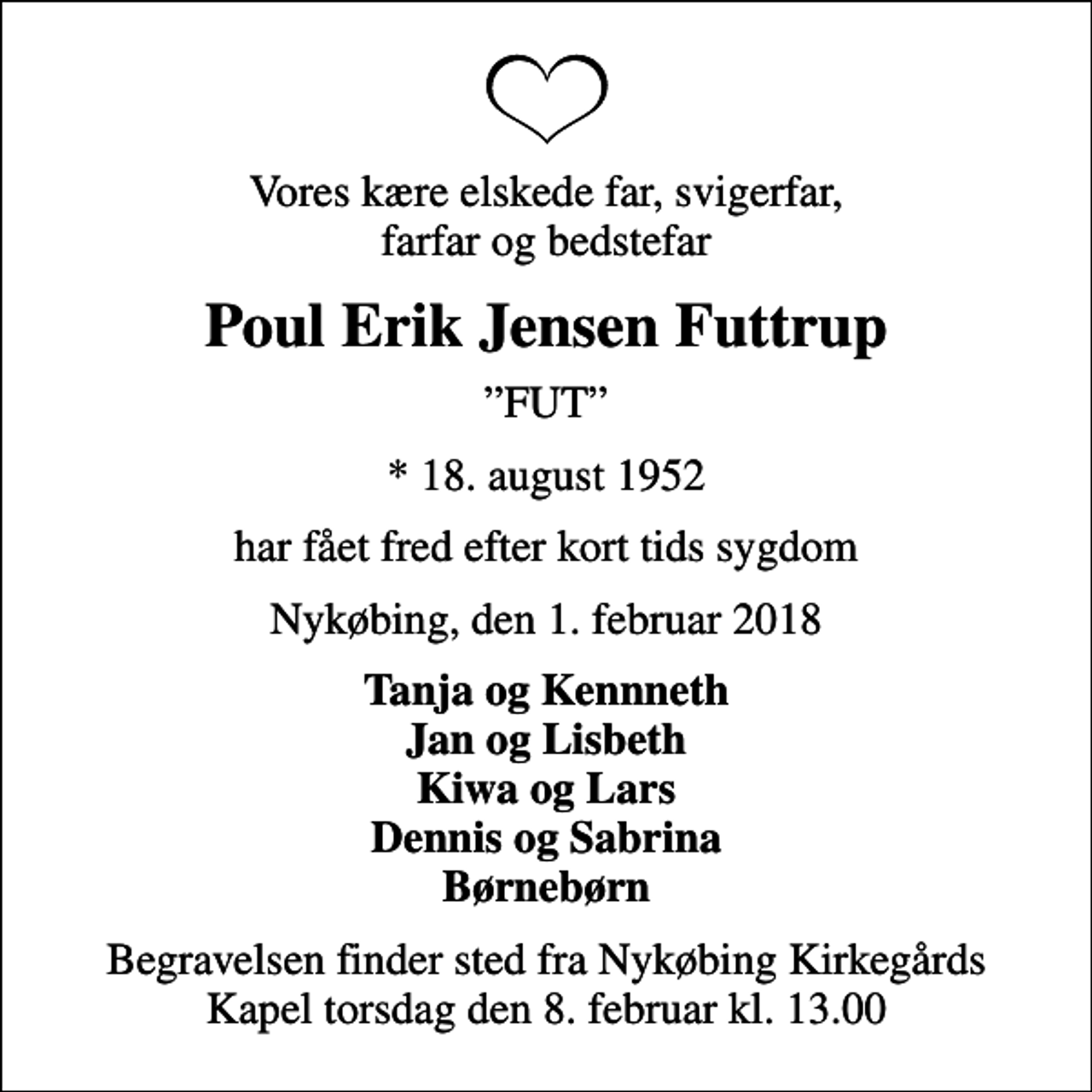 <p>Vores kære elskede far, svigerfar, farfar og bedstefar<br />Poul Erik Jensen Futtrup<br />FUT<br />* 18. august 1952<br />har fået fred efter kort tids sygdom<br />Nykøbing, den 1. februar 2018<br />Tanja og Kennneth Jan og Lisbeth Kiwa og Lars Dennis og Sabrina Børnebørn<br />Begravelsen finder sted fra Nykøbing Kirkegårds Kapel torsdag den 8. februar kl. 13.00</p>