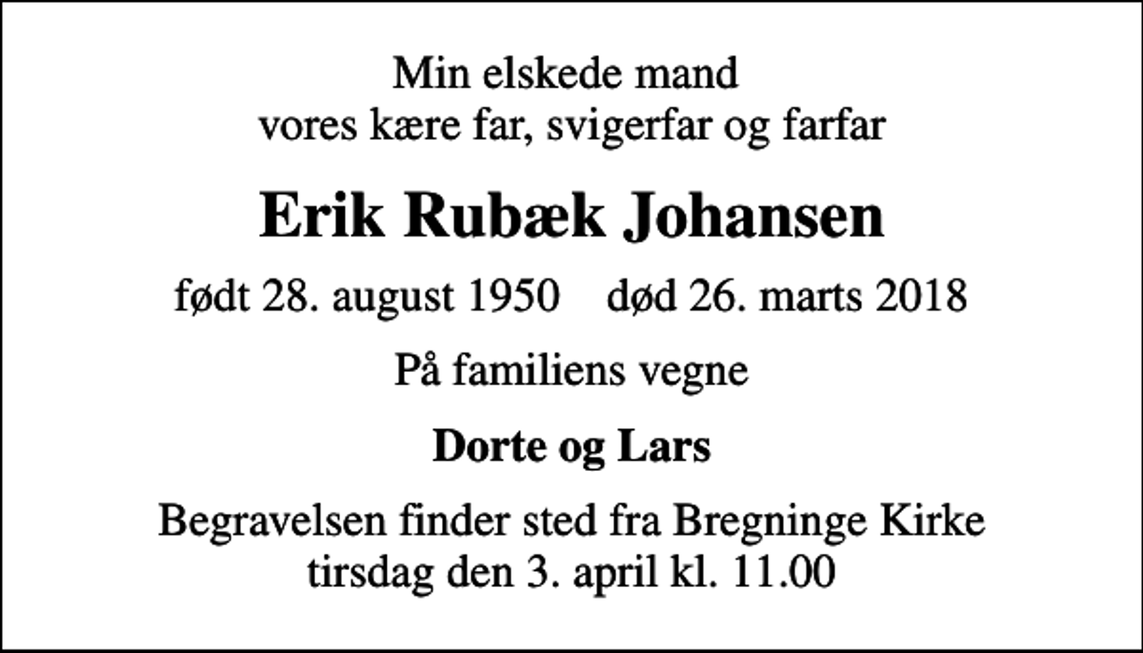 <p>Min elskede mand vores kære far, svigerfar og farfar<br />Erik Rubæk Johansen<br />født 28. august 1950 død 26. marts 2018<br />På familiens vegne<br />Dorte og Lars<br />Begravelsen finder sted fra Bregninge Kirke tirsdag den 3. april kl. 11.00</p>