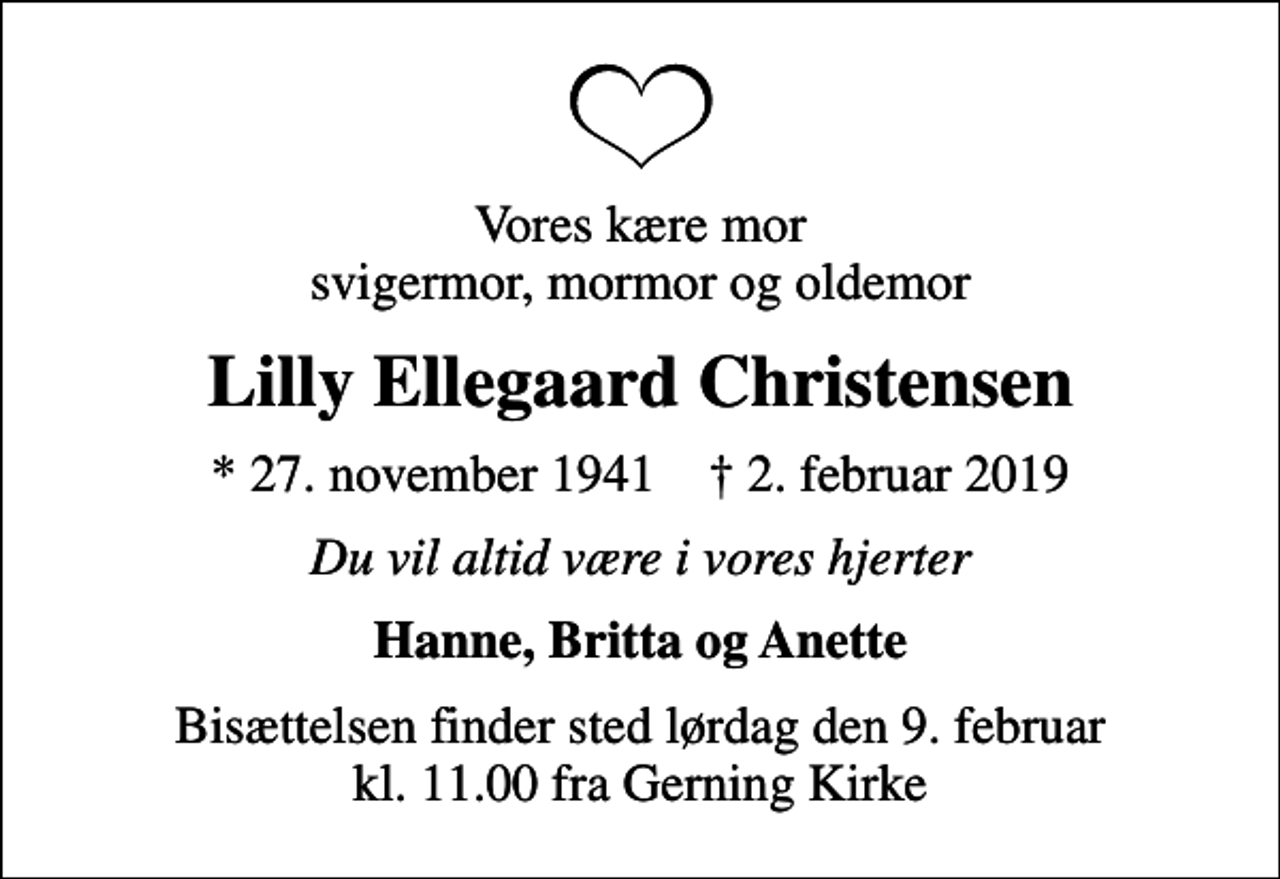 <p>Vores kære mor svigermor, mormor og oldemor<br />Lilly Ellegaard Christensen<br />* 27. november 1941 ✝ 2. februar 2019<br />Du vil altid være i vores hjerter<br />Hanne, Britta og Anette<br />Bisættelsen finder sted lørdag den 9. februar kl. 11.00 fra Gerning Kirke</p>