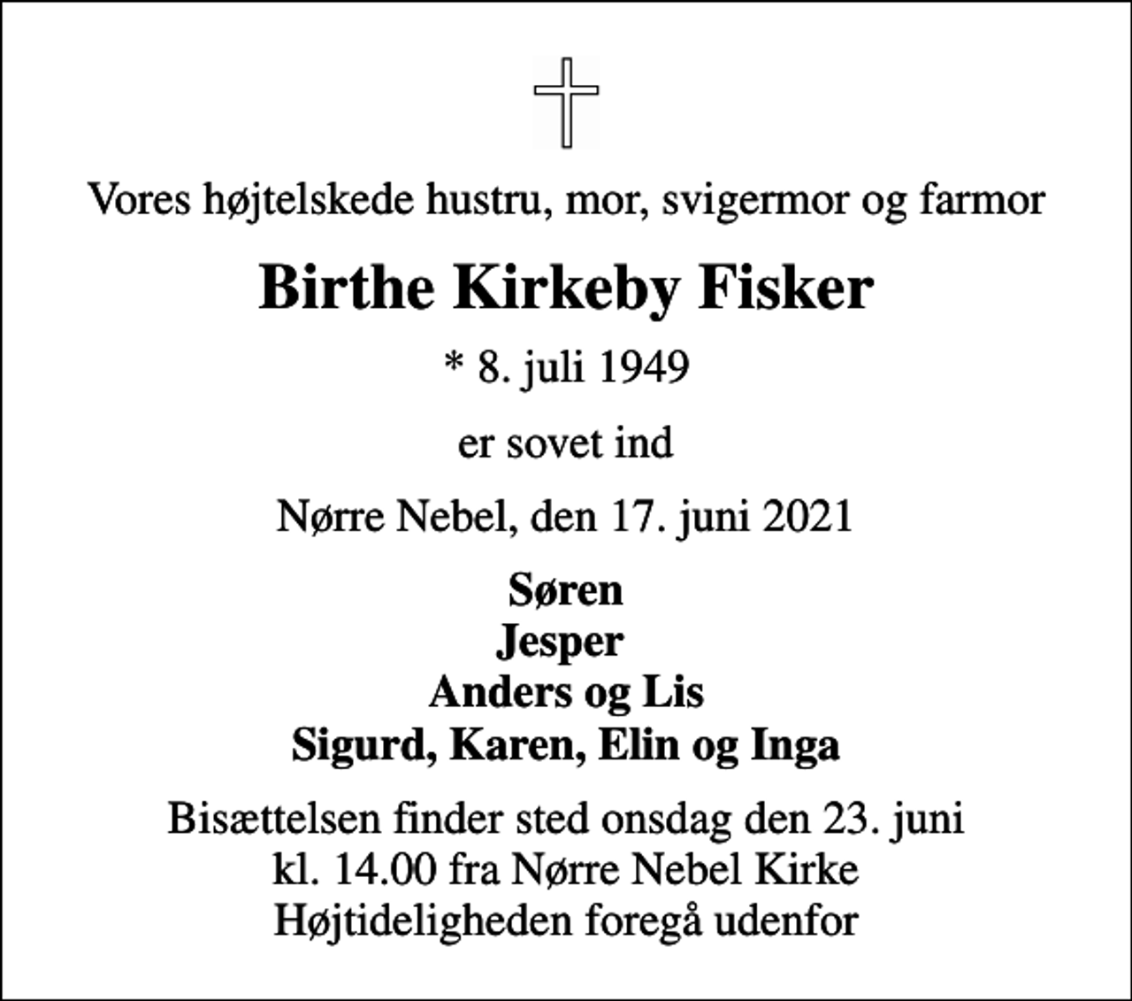 <p>Vores højtelskede hustru, mor, svigermor og farmor<br />Birthe Kirkeby Fisker<br />* 8. juli 1949<br />er sovet ind<br />Nørre Nebel, den 17. juni 2021<br />Søren Jesper Anders og Lis Sigurd, Karen, Elin og Inga<br />Bisættelsen finder sted onsdag den 23. juni kl. 14.00 fra Nørre Nebel Kirke Højtideligheden foregå udenfor</p>
