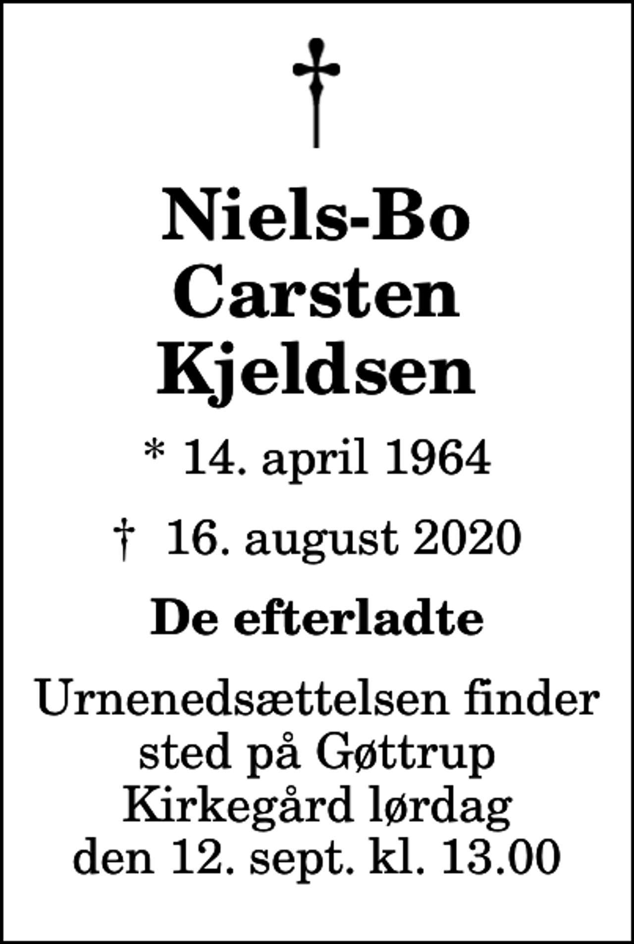<p>Niels-Bo Carsten Kjeldsen<br />* 14. april 1964<br />✝ 16. august 2020<br />De efterladte<br />Urnenedsættelsen finder sted på Gøttrup Kirkegård lørdag den 12. sept. kl. 13.00</p>
