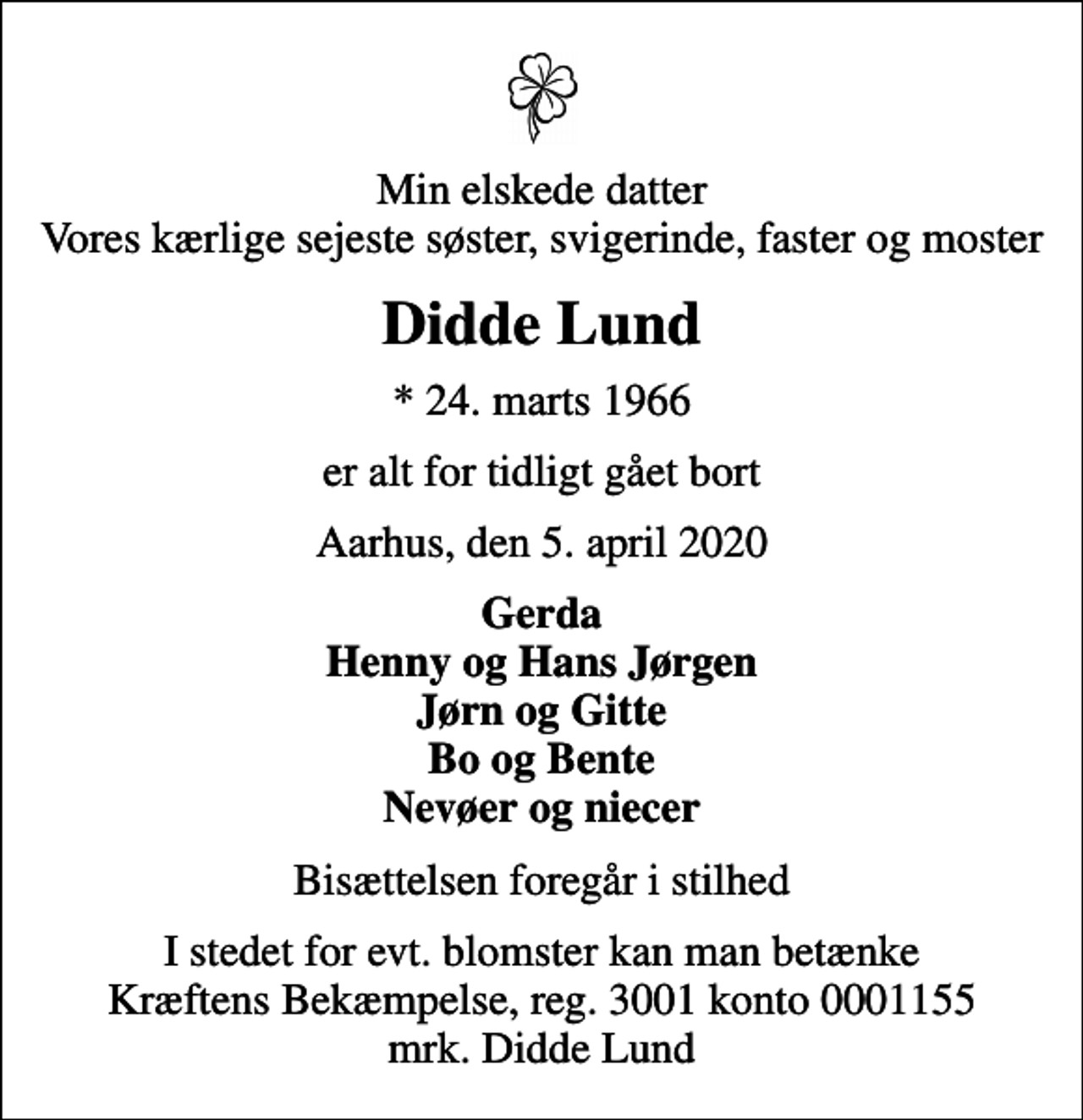 <p>Min elskede datter Vores kærlige sejeste søster, svigerinde, faster og moster<br />Didde Lund<br />* 24. marts 1966<br />er alt for tidligt gået bort<br />Aarhus, den 5. april 2020<br />Gerda Henny og Hans Jørgen Jørn og Gitte Bo og Bente Nevøer og niecer<br />Bisættelsen foregår i stilhed<br />I stedet for evt. blomster kan man betænke<br />Kræftens Bekæmpelse reg.3001konto0001155mrk. Didde<br />Lund</p>
