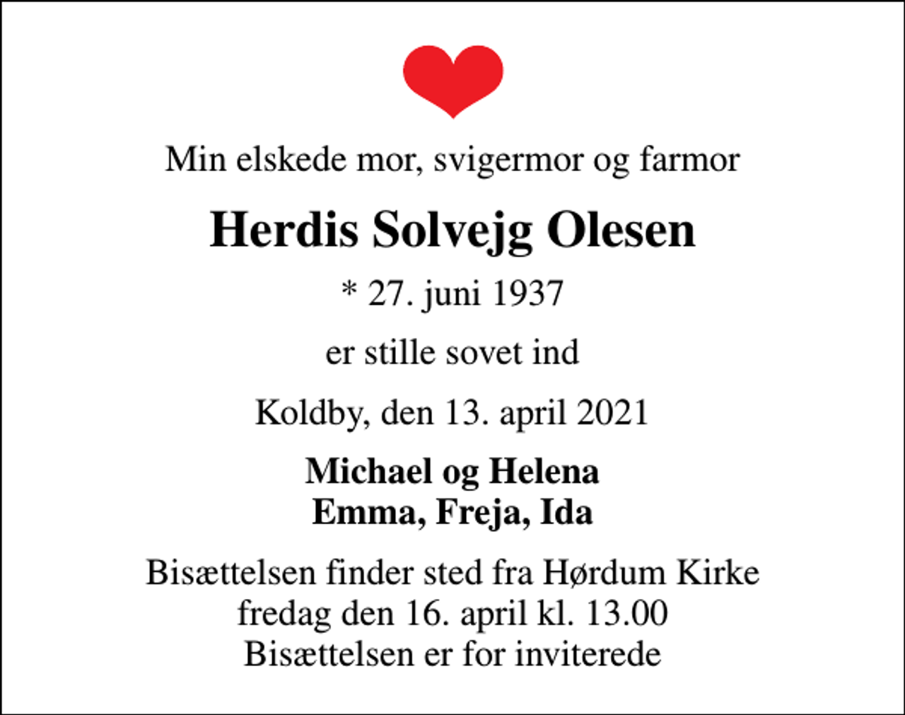 <p>Min elskede mor, svigermor og farmor<br />Herdis Solvejg Olesen<br />* 27. juni 1937<br />er stille sovet ind<br />Koldby, den 13. april 2021<br />Michael og Helena Emma, Freja, Ida<br />Bisættelsen finder sted fra Hørdum Kirke fredag den 16. april kl. 13.00 Bisættelsen er for inviterede</p>