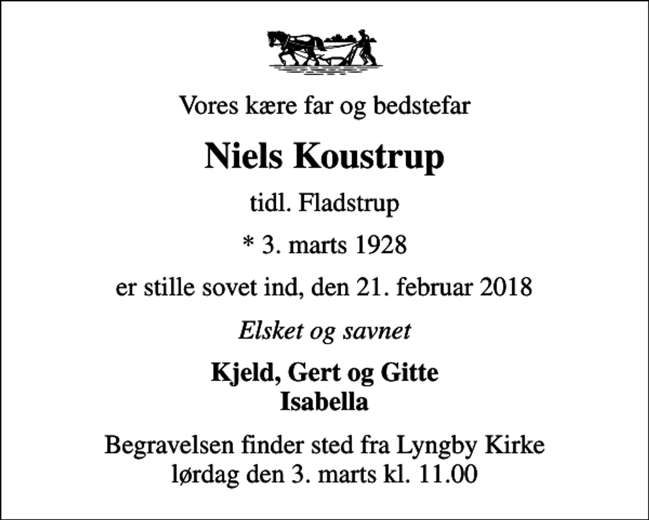 <p>Vores kære far og bedstefar<br />Niels Koustrup<br />tidl. Fladstrup<br />* 3. marts 1928<br />er stille sovet ind, den 21. februar 2018<br />Elsket og savnet<br />Kjeld, Gert og Gitte Isabella<br />Begravelsen finder sted fra Lyngby Kirke lørdag den 3. marts kl. 11.00</p>