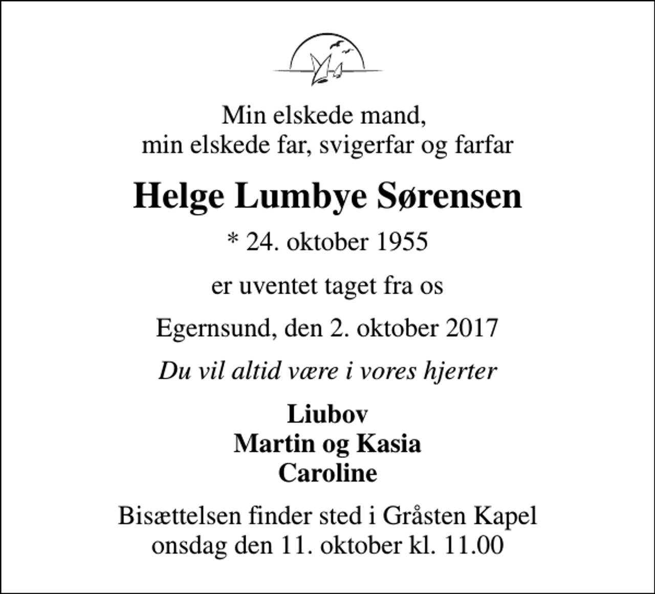 <p>Min elskede mand, min elskede far, svigerfar og farfar<br />Helge Lumbye Sørensen<br />* 24. oktober 1955<br />er uventet taget fra os<br />Egernsund, den 2. oktober 2017<br />Du vil altid være i vores hjerter<br />Liubov Martin og Kasia Caroline<br />Bisættelsen finder sted i Gråsten Kapel onsdag den 11. oktober kl. 11.00</p>
