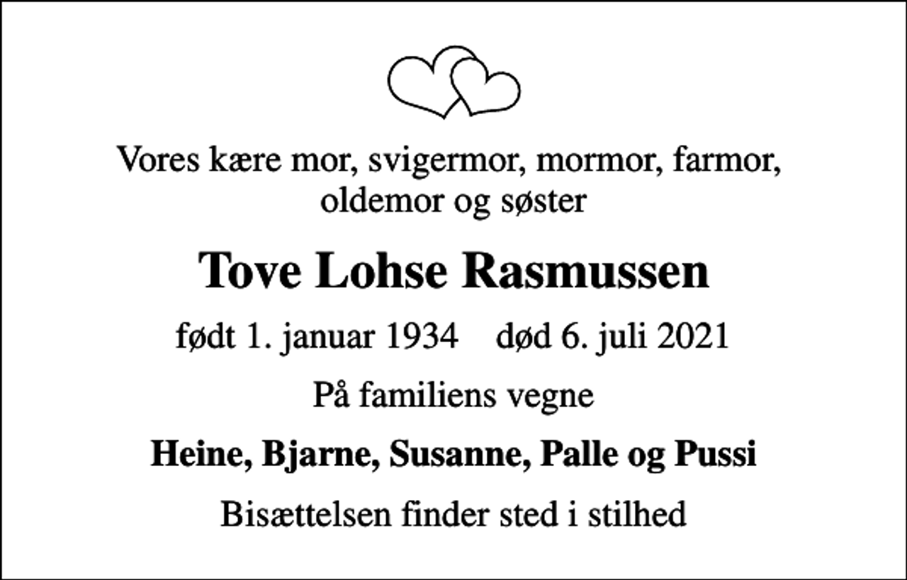 <p>Vores kære mor, svigermor, mormor, farmor, oldemor og søster<br />Tove Lohse Rasmussen<br />født 1. januar 1934 død 6. juli 2021<br />På familiens vegne<br />Heine, Bjarne, Susanne, Palle og Pussi<br />Bisættelsen finder sted i stilhed</p>