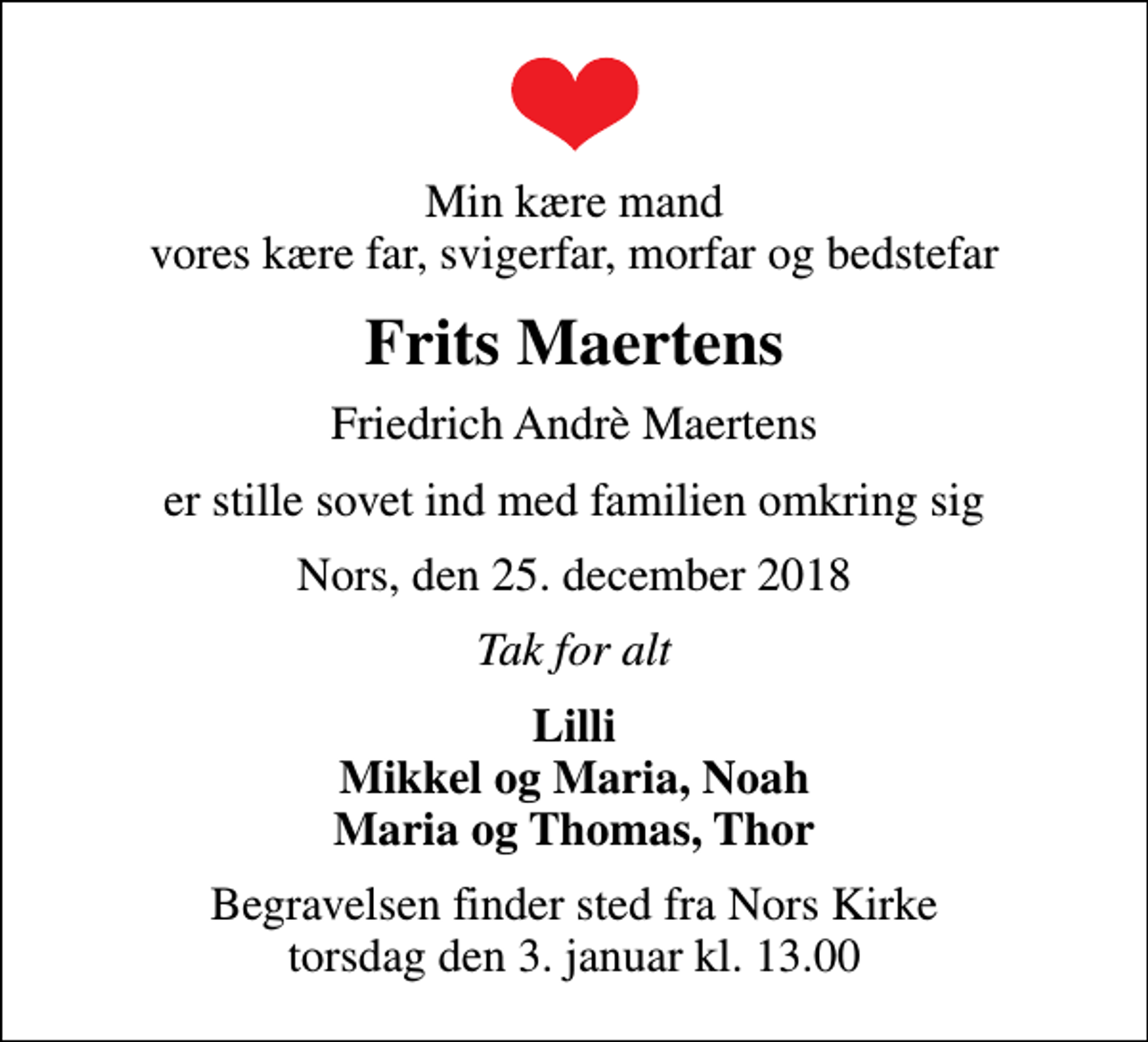 <p>Min kære mand vores kære far, svigerfar, morfar og bedstefar<br />Frits Maertens<br />Friedrich Andrè Maertens<br />er stille sovet ind med familien omkring sig<br />Nors, den 25. december 2018<br />Tak for alt<br />Lilli Mikkel og Maria, Noah Maria og Thomas, Thor<br />Begravelsen finder sted fra Nors Kirke torsdag den 3. januar kl. 13.00</p>