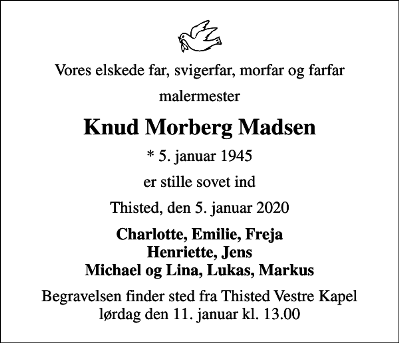 <p>Vores elskede far, svigerfar, morfar og farfar<br />malermester<br />Knud Morberg Madsen<br />* 5. januar 1945<br />er stille sovet ind<br />Thisted, den 5. januar 2020<br />Charlotte, Emilie, Freja Henriette, Jens Michael og Lina, Lukas, Markus<br />Begravelsen finder sted fra Thisted Vestre Kapel lørdag den 11. januar kl. 13.00</p>