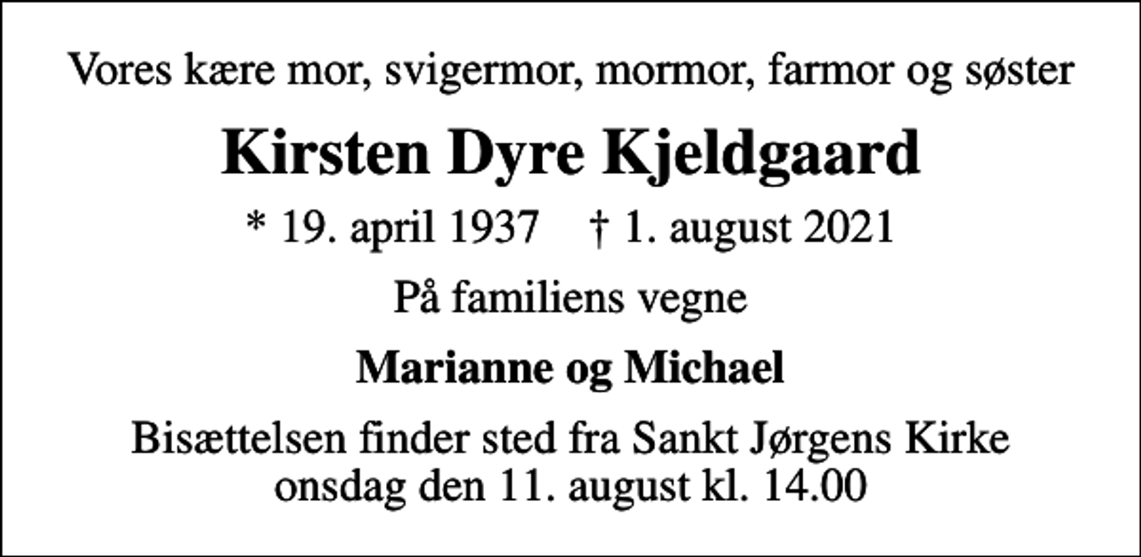 <p>Vores kære mor, svigermor, mormor, farmor og søster<br />Kirsten Dyre Kjeldgaard<br />* 19. april 1937 ✝ 1. august 2021<br />På familiens vegne<br />Marianne og Michael<br />Bisættelsen finder sted fra Sankt Jørgens Kirke onsdag den 11. august kl. 14.00</p>