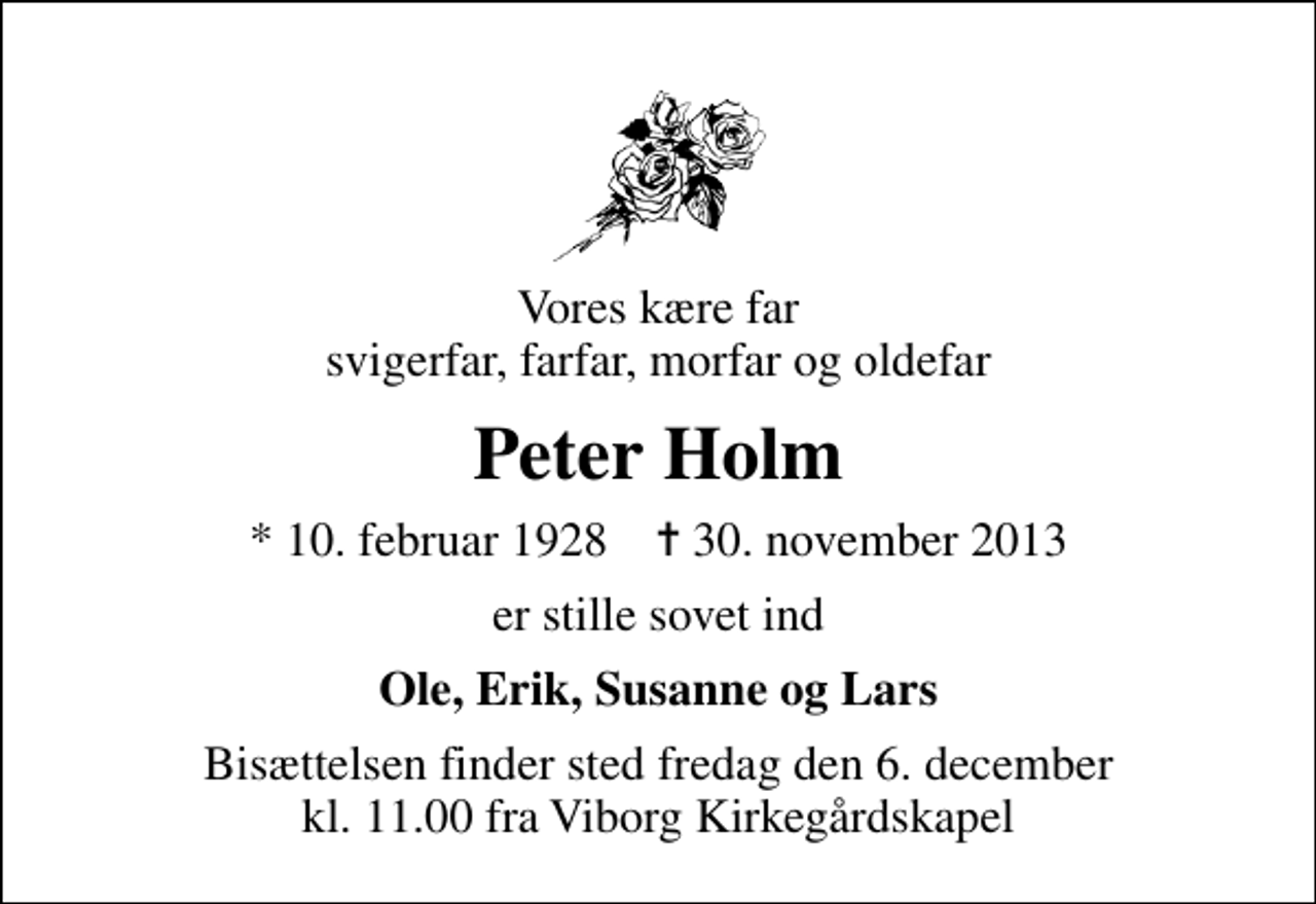 <p>Vores kære far svigerfar, farfar, morfar og oldefar<br />Peter Holm<br />* 10. februar 1928 ✝ 30. november 2013<br />er stille sovet ind<br />Ole, Erik, Susanne og Lars<br />Bisættelsen finder sted fredag den 6. december kl. 11.00 fra Viborg Kirkegårdskapel</p>
