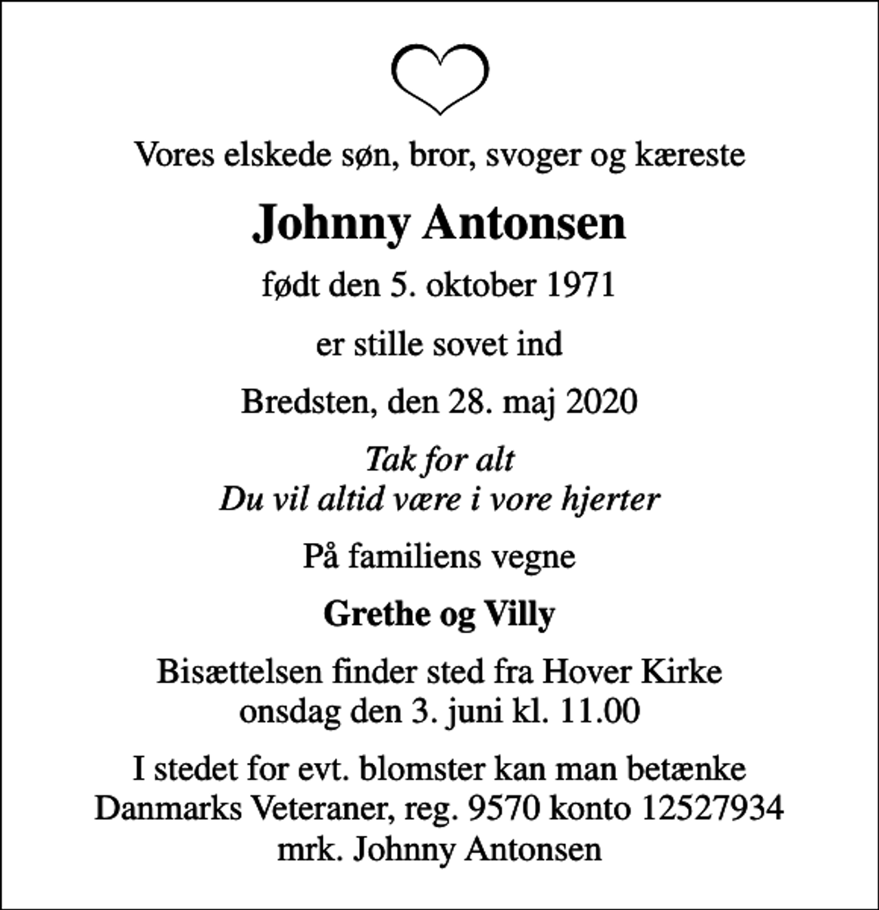 <p>Vores elskede søn, bror, svoger og kæreste<br />Johnny Antonsen<br />født den 5. oktober 1971<br />er stille sovet ind<br />Bredsten, den 28. maj 2020<br />Tak for alt Du vil altid være i vore hjerter<br />På familiens vegne<br />Grethe og Villy<br />Bisættelsen finder sted fra Hover Kirke onsdag den 3. juni kl. 11.00<br />I stedet for evt. blomster kan man betænke Danmarks Veteraner, reg. 9570 konto 12527934 mrk. Johnny Antonsen</p>