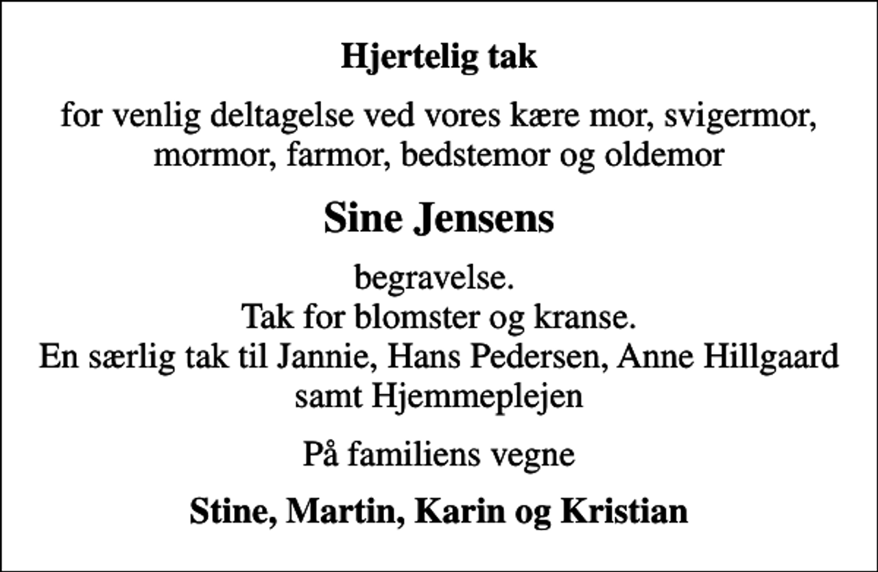 <p>Hjertelig tak<br />for venlig deltagelse ved vores kære mor, svigermor, mormor, farmor, bedstemor og oldemor<br />Sine Jensens<br />begravelse. Tak for blomster og kranse. En særlig tak til Jannie, Hans Pedersen, Anne Hillgaard samt Hjemmeplejen<br />På familiens vegne<br />Stine, Martin, Karin og Kristian</p>
