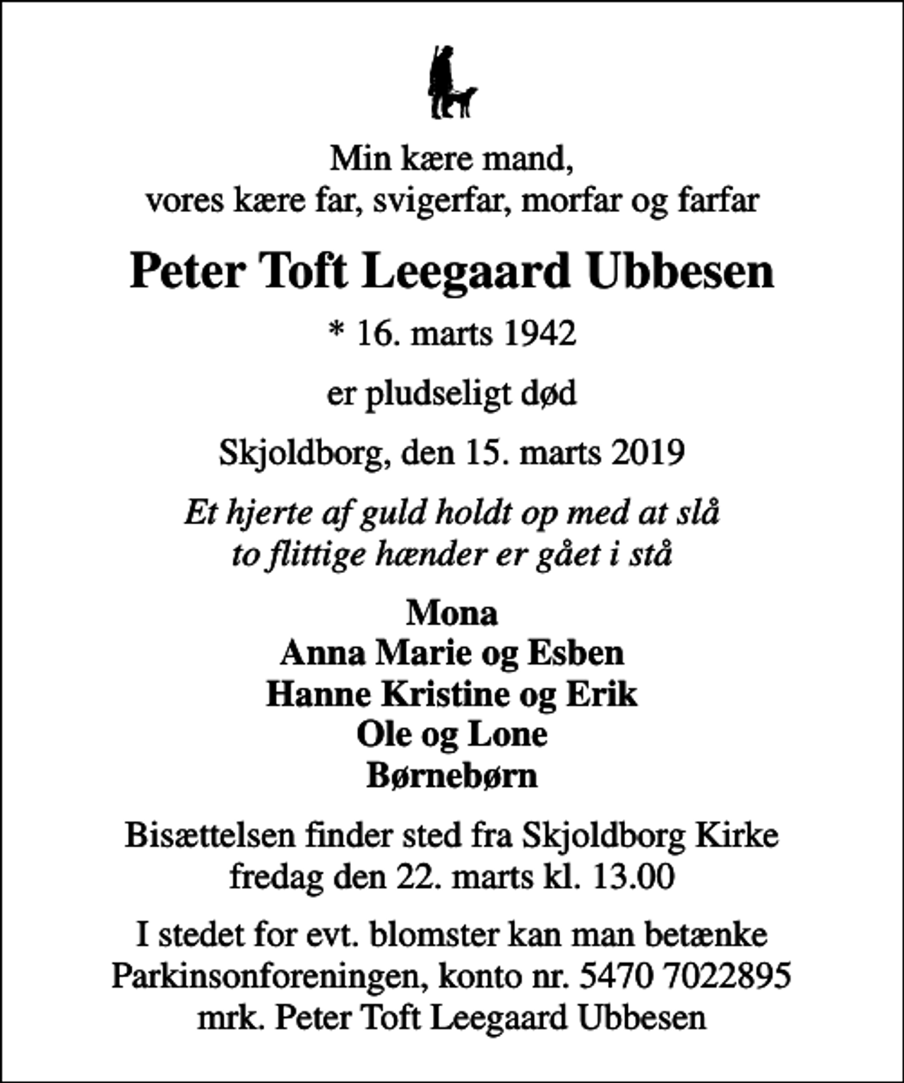 <p>Min kære mand, vores kære far, svigerfar, morfar og farfar<br />Peter Toft Leegaard Ubbesen<br />* 16. marts 1942<br />er pludseligt død<br />Skjoldborg, den 15. marts 2019<br />Et hjerte af guld holdt op med at slå to flittige hænder er gået i stå<br />Mona Anna Marie og Esben Hanne Kristine og Erik Ole og Lone Børnebørn<br />Bisættelsen finder sted fra Skjoldborg Kirke fredag den 22. marts kl. 13.00<br />I stedet for evt. blomster kan man betænke<br />Parkinsonforeningen kontonr.54707022895mrk. Peter Toft Leegaard<br />Ubbesen</p>