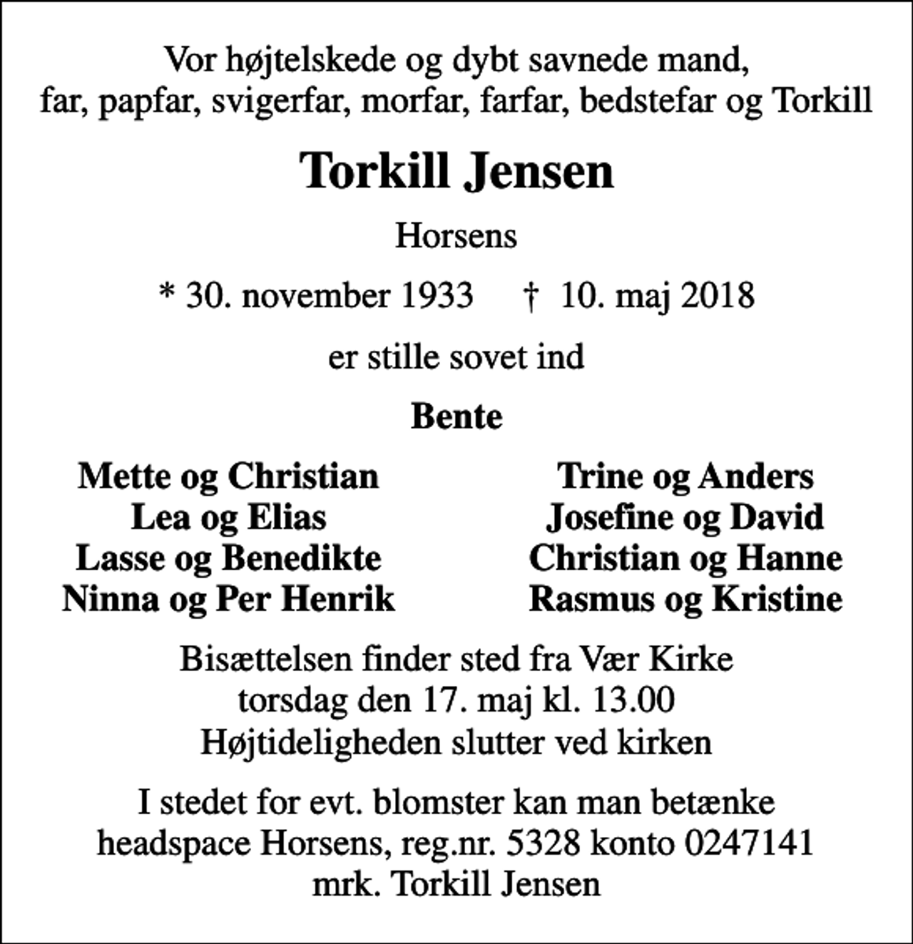 <p>Vor højtelskede og dybt savnede mand, far, papfar, svigerfar, morfar, farfar, bedstefar og Torkill<br />Torkill Jensen<br />Horsens<br />* 30. november 1933 ✝ 10. maj 2018<br />er stille sovet ind<br />Bente<br />Mette og Christian<br />Trine og Anders<br />Lea og Elias<br />Josefine og David<br />Lasse og Benedikte<br />Christian og Hanne<br />Ninna og Per Henrik<br />Rasmus og Kristine<br />Bisættelsen finder sted fra Vær Kirke torsdag den 17. maj kl. 13.00 Højtideligheden slutter ved kirken<br />I stedet for evt. blomster kan man betænke headspace Horsens, reg.nr. 5328 konto 0247141 mrk. Torkill Jensen</p>
