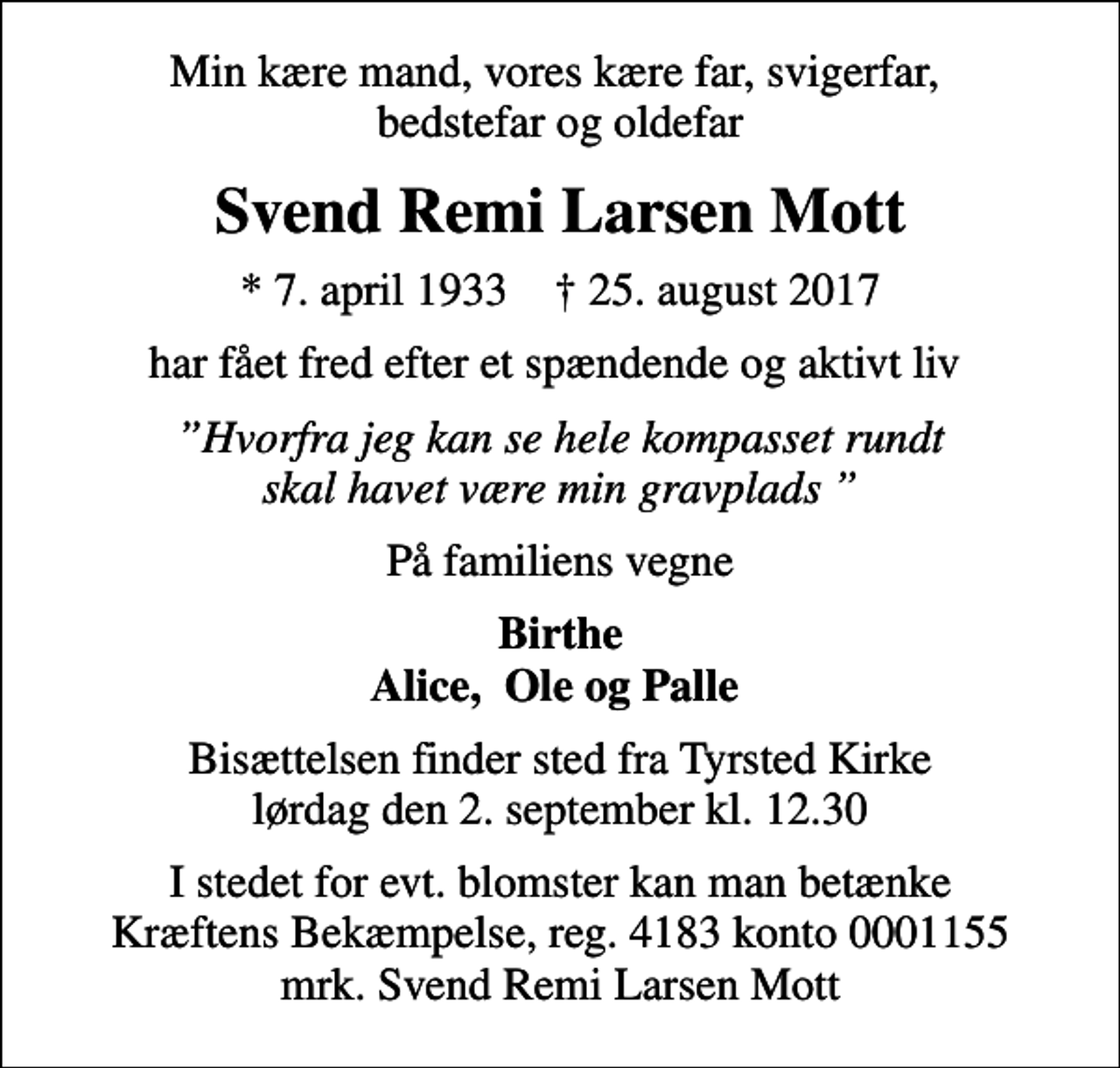<p>Min kære mand, vores kære far, svigerfar, bedstefar og oldefar<br />Svend Remi Larsen Mott<br />* 7. april 1933 ✝ 25. august 2017<br />har fået fred efter et spændende og aktivt liv<br />Hvorfra jeg kan se hele kompasset rundt skal havet være min gravplads<br />På familiens vegne<br />Birthe Alice, Ole og Palle<br />Bisættelsen finder sted fra Tyrsted Kirke lørdag den 2. september kl. 12.30<br />I stedet for evt. blomster kan man betænke<br />Kræftens Bekæmpelse reg.4183konto0001155mrk. Svend Remi Larsen<br />Mott</p>
