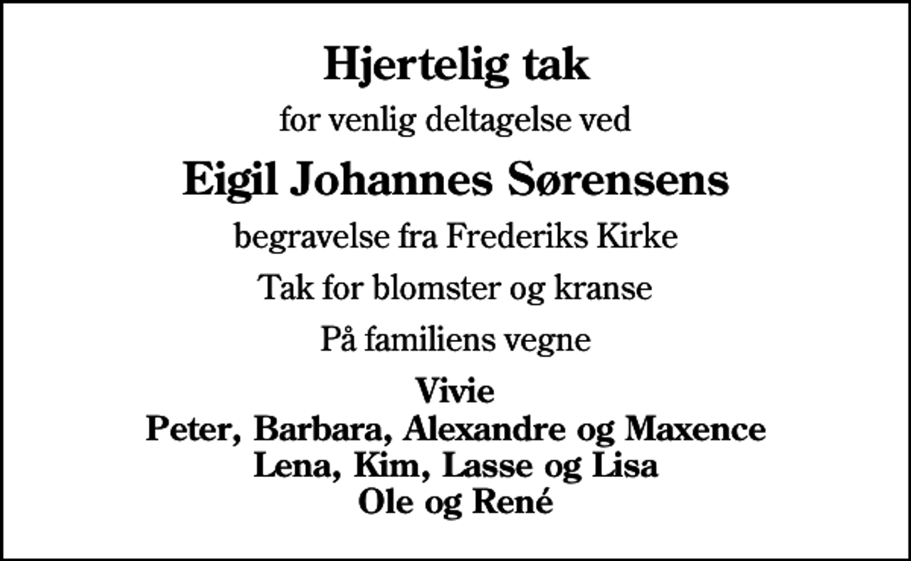 <p>Hjertelig tak<br />for venlig deltagelse ved<br />Eigil Johannes Sørensens<br />begravelse fra Frederiks Kirke<br />Tak for blomster og kranse<br />På familiens vegne<br />Vivie Peter, Barbara, Alexandre og Maxence Lena, Kim, Lasse og Lisa Ole og René</p>