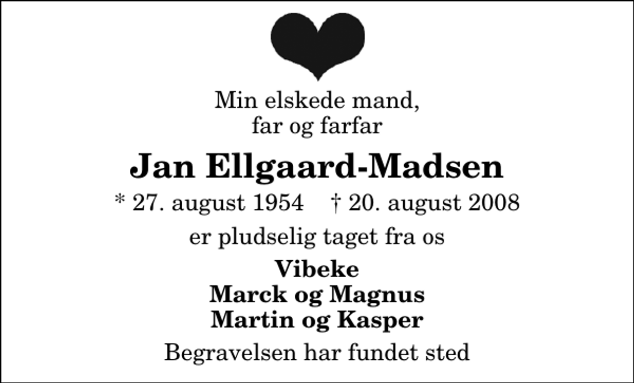 <p>Min elskede mand, far og farfar<br />Jan Ellgaard-Madsen<br />* 27. august 1954 ✝ 20. august 2008<br />er pludselig taget fra os<br />Vibeke Marck og Magnus Martin og Kasper<br />Begravelsen har fundet sted</p>