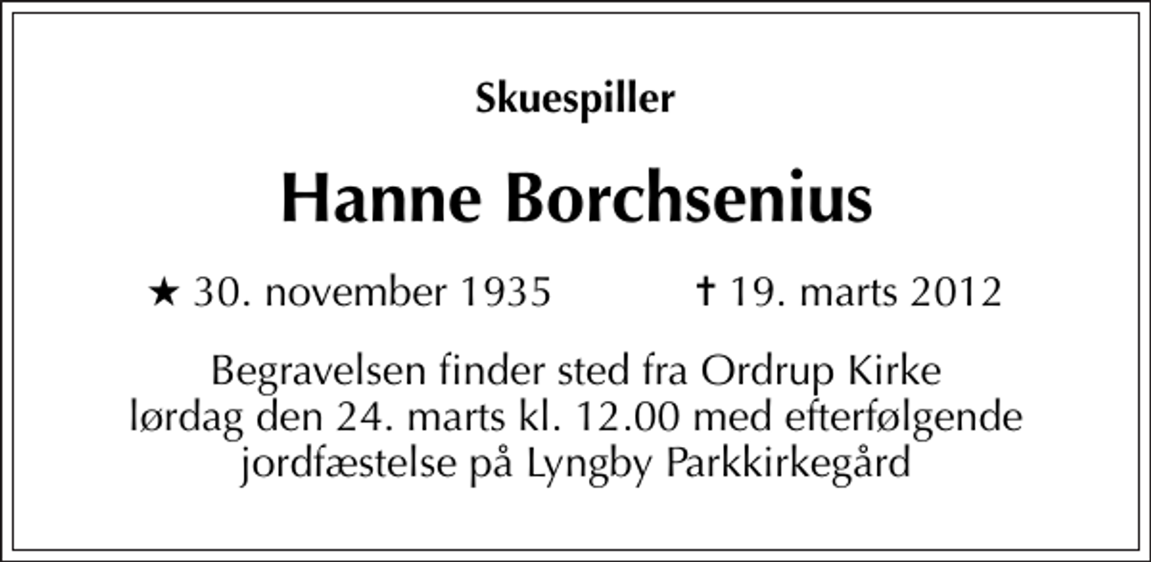 <p>Skuespiller<br />Hanne Borchsenius<br />* 30. november 1935 ✝ 19. marts 2012<br />Begravelsen finder sted fra Ordrup Kirke lørdag den 24. marts kl. 12.00 med efterfølgende jordfæstelse på Lyngby Parkkirkegård</p>