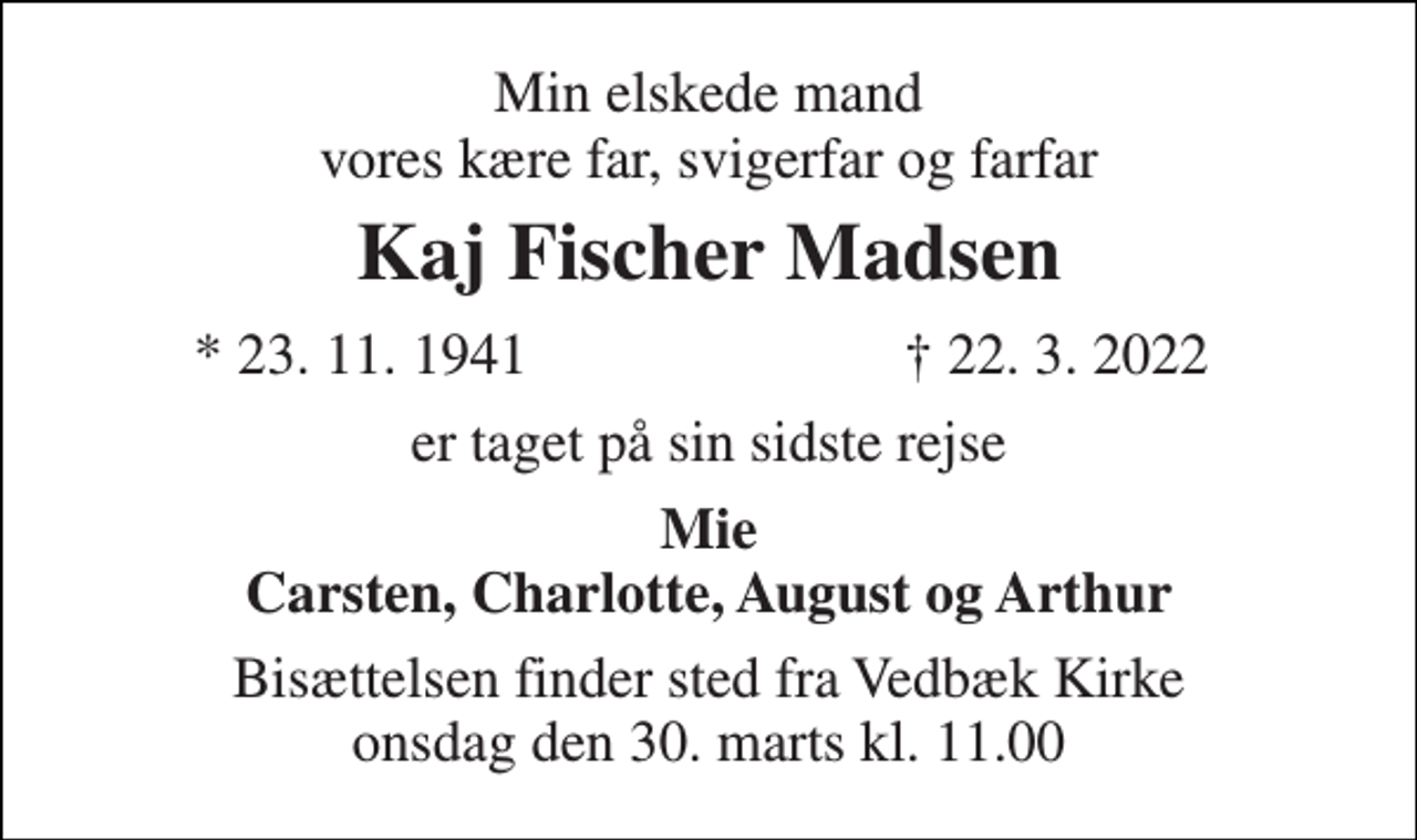 <p>Min elskede mand vores kære far, svigerfar og farfar<br />Kaj Fischer Madsen<br />★ 23. 11. 1941<br />✝ 22. 3. 2022<br />er taget på sin sidste rejse<br />Mie Carsten, Charlotte, August og Arthur<br />Bisættelsen​ finder sted fra Vedbæk Kirke​ onsdag den 30. marts​ kl. 11.00</p>