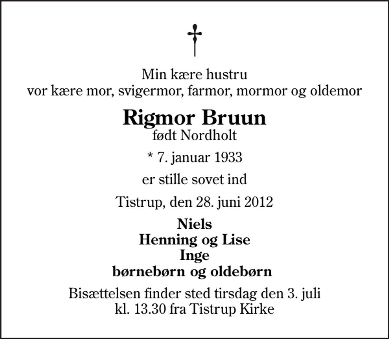 <p>Min kære hustru vor kære mor, svigermor, farmor, mormor og oldemor<br />Rigmor Bruun<br />født Nordholt<br />* 7. januar 1933<br />er stille sovet ind<br />Tistrup, den 28. juni 2012<br />Niels Henning og Lise Inge børnebørn og oldebørn<br />Bisættelsen finder sted tirsdag den 3. juli kl. 13.30 fra Tistrup Kirke</p>