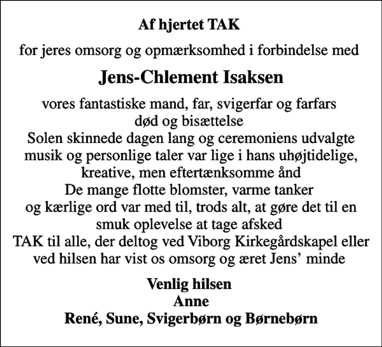 <p>Af hjertet TAK<br />for jeres omsorg og opmærksomhed i forbindelse med<br />Jens-Chlement Isaksen<br />vores fantastiske mand, far, svigerfar og farfars død og bisættelse Solen skinnede dagen lang og ceremoniens udvalgte musik og personlige taler var lige i hans uhøjtidelige, kreative, men eftertænksomme ånd De mange flotte blomster, varme tanker og kærlige ord var med til, trods alt, at gøre det til en smuk oplevelse at tage afsked TAK til alle, der deltog ved Viborg Kirkegårdskapel eller ved hilsen har vist os omsorg og æret Jens minde<br />Venlig hilsen Anne René, Sune, Svigerbørn og Børnebørn</p>