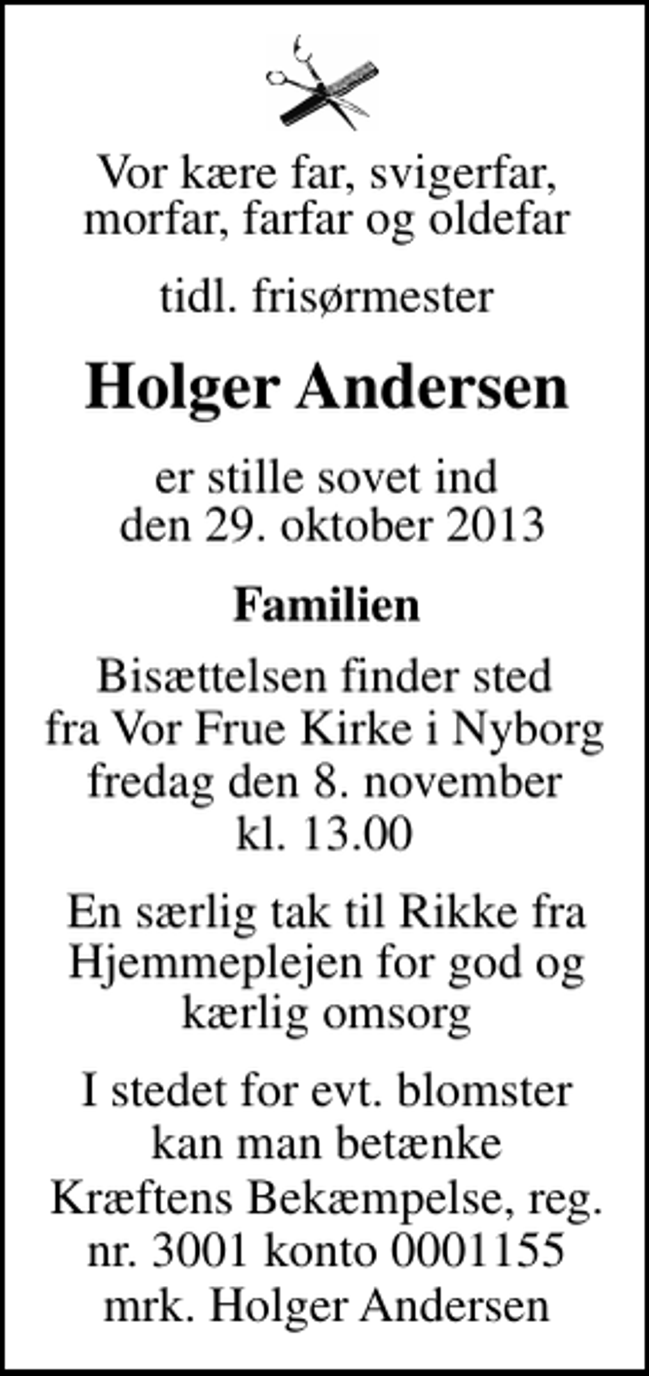 <p>Vor kære far, svigerfar, morfar, farfar og oldefar<br />Tidl. Frisørmester<br />Holger Andersen<br />er stille sovet ind den 29. oktober 2013<br />Familien<br />Bisættelsen finder sted fra Vor Frue Kirke i Nyborg fredag den 8. november kl. 13.00<br />En særlig tak til Rikke fra Hjemmeplejen for god og kærlig omsorg<br />I stedet for evt. blomster kan man betænke<br />Kræftens Bekæmpelse reg.4183konto0001155mrk. Holger<br />Andersen</p>