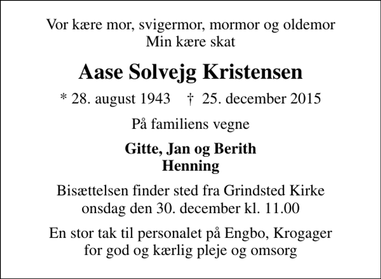 <p>Vor kære mor, svigermor, mormor og oldemor Min kære skat<br />Aase Solvejg Kristensen<br />* 28. august 1943 ✝ 25. december 2015<br />På familiens vegne<br />Gitte, Jan og Berith Henning<br />Bisættelsen finder sted fra Grindsted Kirke onsdag den 30. december kl. 11.00<br />En stor tak til personalet på Engbo, Krogager for god og kærlig pleje og omsorg</p>