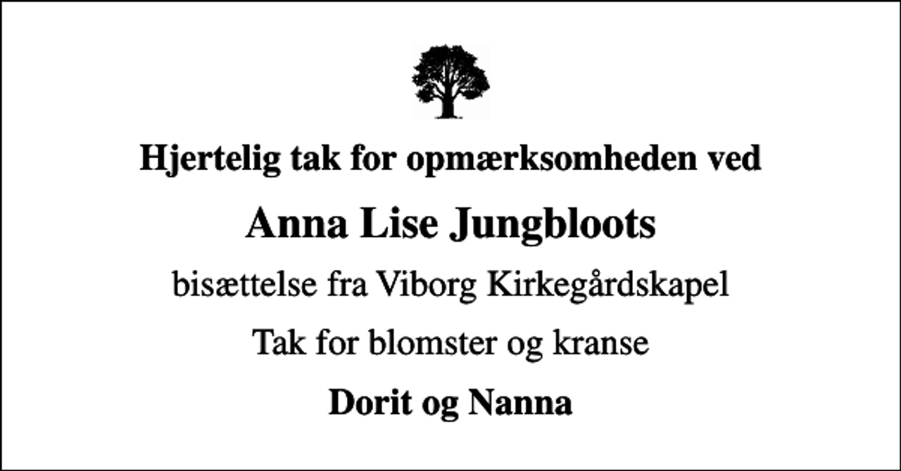 <p>Hjertelig tak for opmærksomheden ved<br />Anna Lise Jungbloots<br />bisættelse fra Viborg Kirkegårdskapel<br />Tak for blomster og kranse<br />Dorit og Nanna</p>