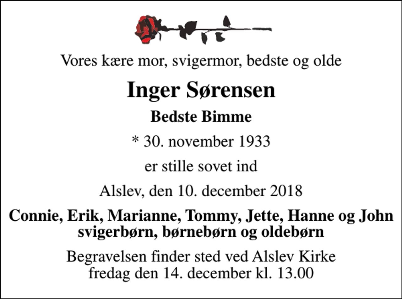 <p>Vores kære mor, svigermor, bedste og olde<br />Inger Sørensen<br />Bedste Bimme<br />* 30. november 1933<br />er stille sovet ind<br />Alslev, den 10. december 2018<br />Connie, Erik, Marianne, Tommy, Jette, Hanne og John svigerbørn, børnebørn og oldebørn<br />Begravelsen finder sted ved Alslev Kirke fredag den 14. december kl. 13.00</p>
