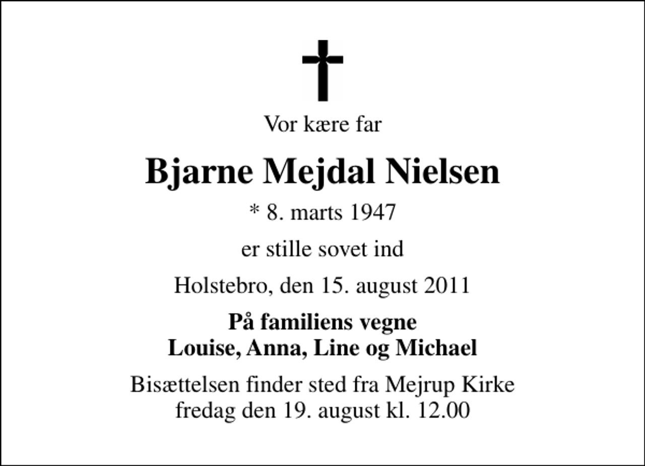 <p>Vor kære far<br />Bjarne Mejdal Nielsen<br />* 8. marts 1947<br />er stille sovet ind<br />Holstebro, den 15. august 2011<br />På familiens vegne Louise, Anna, Line og Michael<br />Bisættelsen finder sted fra Mejrup Kirke fredag den 19. august kl. 12.00</p>