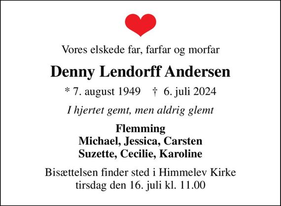 Vores elskede far, farfar og morfar
Denny Lendorff Andersen
* 7. august 1949    &#x271d; 6. juli 2024
I hjertet gemt, men aldrig glemt
Flemming Michael, Jessica, Carsten Suzette, Cecilie, Karoline
Bisættelsen finder sted i Himmelev Kirke  tirsdag den 16. juli kl. 11.00