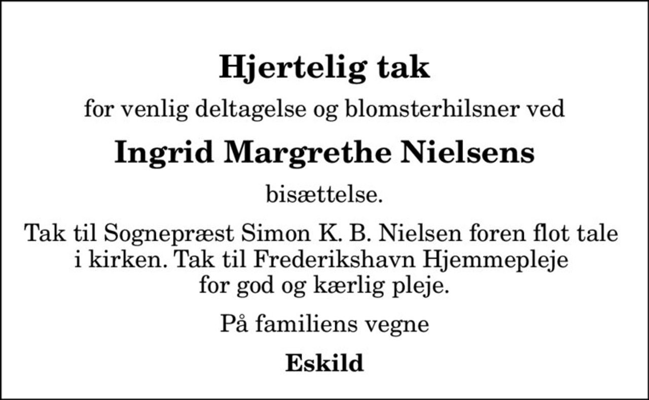 Hjertelig tak
for venlig deltagelse og blomsterhilsner ved
Ingrid Margrethe Nielsens
bisættelse.
Tak til Sognepræst Simon K. B. Nielsen foren flot tale  i kirken. Tak til Frederikshavn Hjemmepleje  for god og kærlig pleje.
På familiens vegne
Eskild