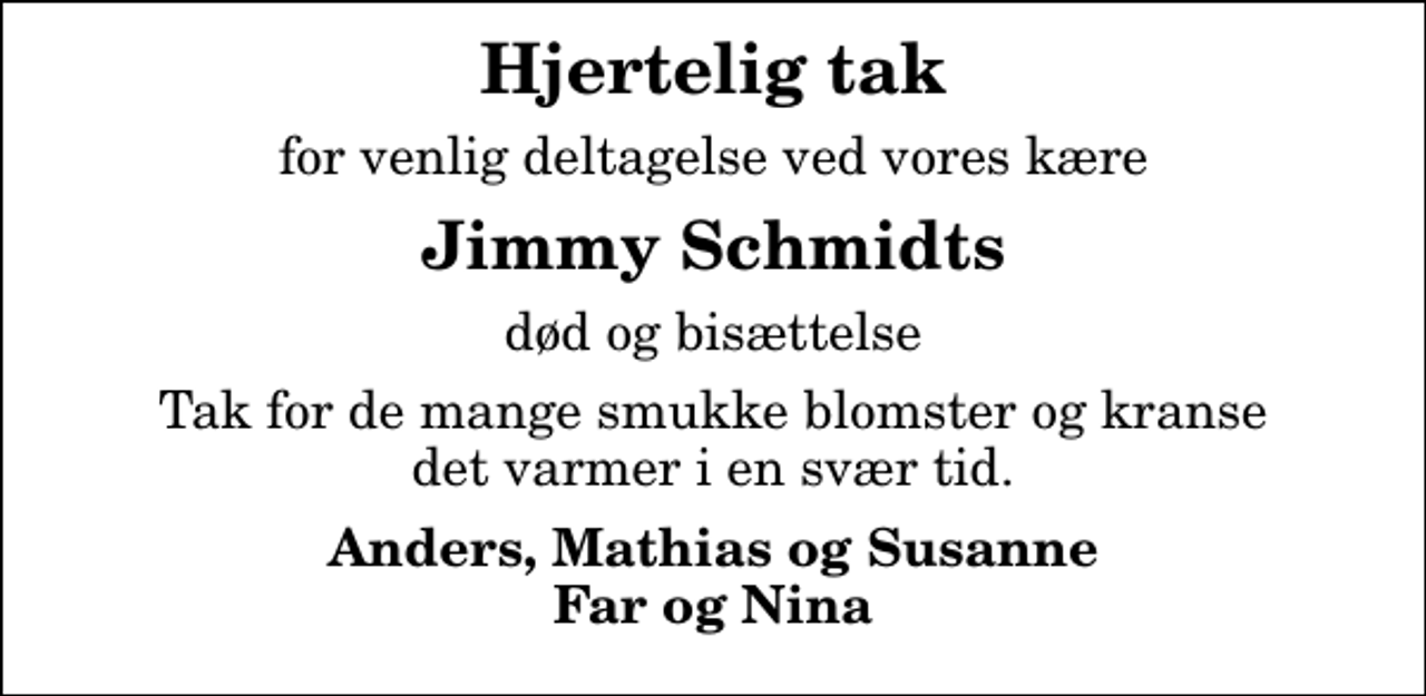 <p>Hjertelig tak<br />for venlig deltagelse ved vores kære<br />Jimmy Schmidts<br />død og bisættelse<br />Tak for de mange smukke blomster og kranse det varmer i en svær tid.<br />Anders, Mathias og Susanne Far og Nina</p>