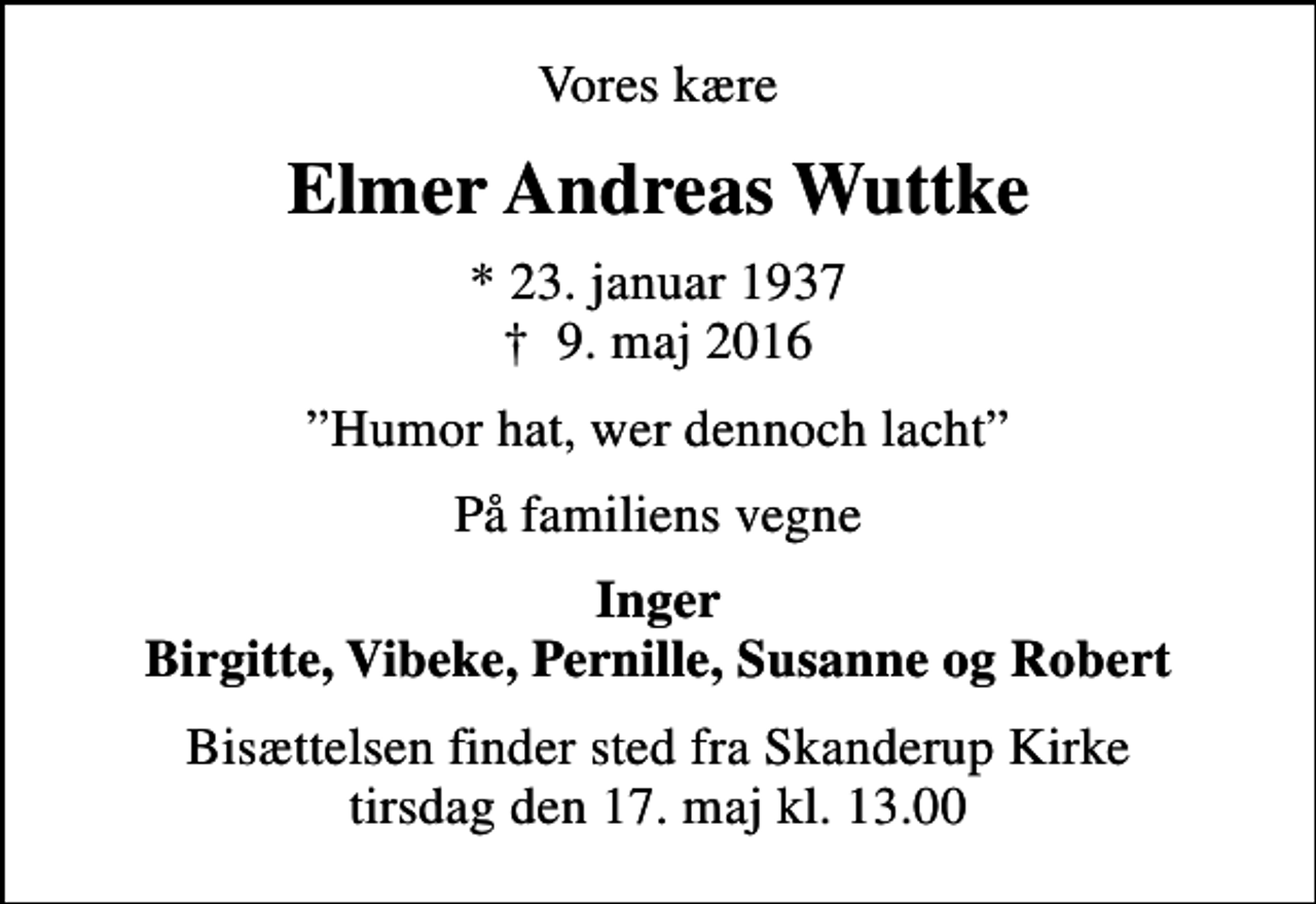 <p>Vores kære<br />Elmer Andreas Wuttke<br />* 23. januar 1937<br />✝ 9. maj 2016<br />Humor hat, wer dennoch lacht<br />På familiens vegne<br />Inger Birgitte, Vibeke, Pernille, Susanne og Robert<br />Bisættelsen finder sted fra Skanderup Kirke tirsdag den 17. maj kl. 13.00</p>
