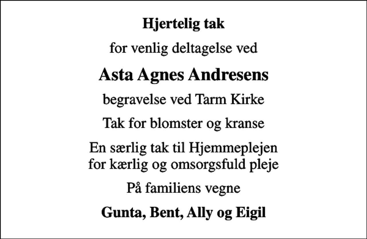 <p>Hjertelig tak<br />for venlig deltagelse ved<br />Asta Agnes Andresens<br />begravelse ved Tarm Kirke<br />Tak for blomster og kranse<br />En særlig tak til Hjemmeplejen for kærlig og omsorgsfuld pleje<br />På familiens vegne<br />Gunta, Bent, Ally og Eigil</p>