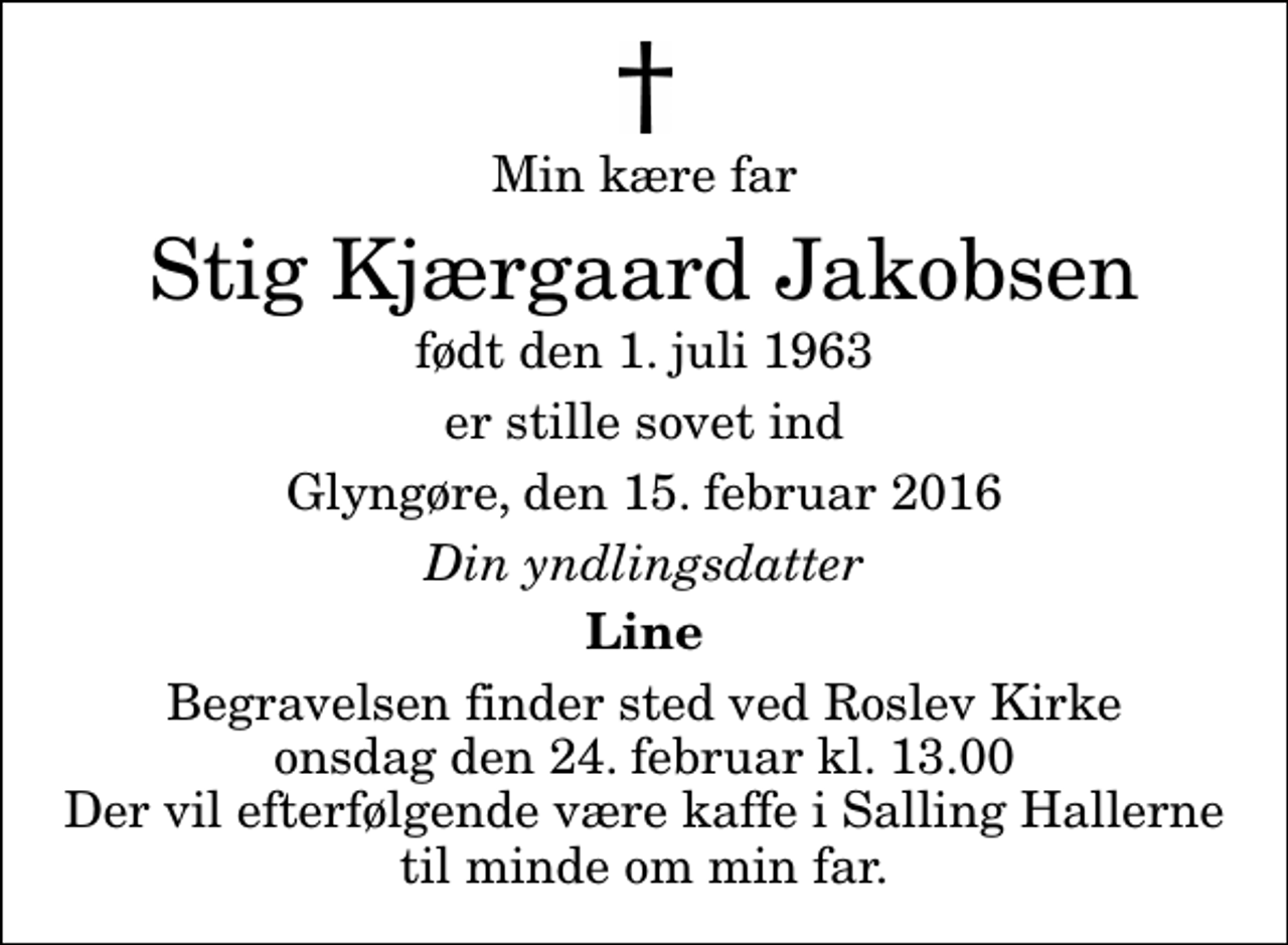 <p>Min kære far<br />Stig Kjærgaard Jakobsen<br />født den 1. juli 1963<br />er stille sovet ind<br />Glyngøre, den 15. februar 2016<br />Din yndlingsdatter<br />Line<br />Begravelsen finder sted ved Roslev Kirke onsdag den 24. februar kl. 13.00 Der vil efterfølgende være kaffe i Salling Hallerne til minde om min far.</p>