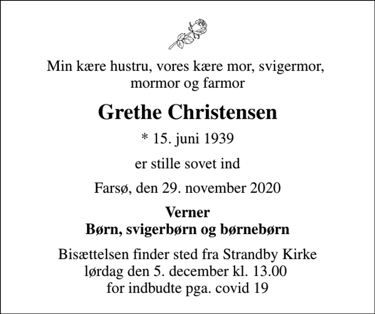 <p>Min kære hustru, vores kære mor, svigermor, mormor og farmor<br />Grethe Christensen<br />* 15. juni 1939<br />er stille sovet ind<br />Farsø, den 29. november 2020<br />Verner Børn, svigerbørn og børnebørn<br />Bisættelsen finder sted fra Strandby Kirke lørdag den 5. december kl. 13.00 for indbudte pga. covid 19</p>