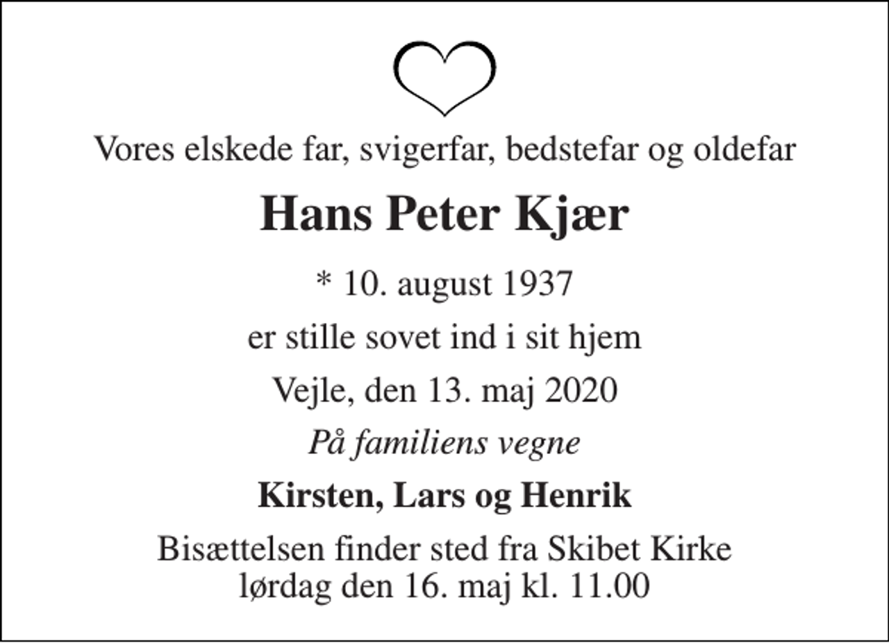 <p>Vores elskede far, svigerfar, bedstefar og oldefar<br />Hans Peter Kjær<br />*​ 10. august 1937<br />er stille sovet ind i sit hjem<br />Vejle, den 13. maj 2020<br />På familiens vegne<br />Kirsten, Lars og Henrik<br />Bisættelsen​ finder sted fra Skibet Kirke​ lørdag den 16. maj​ kl. 11.00</p>