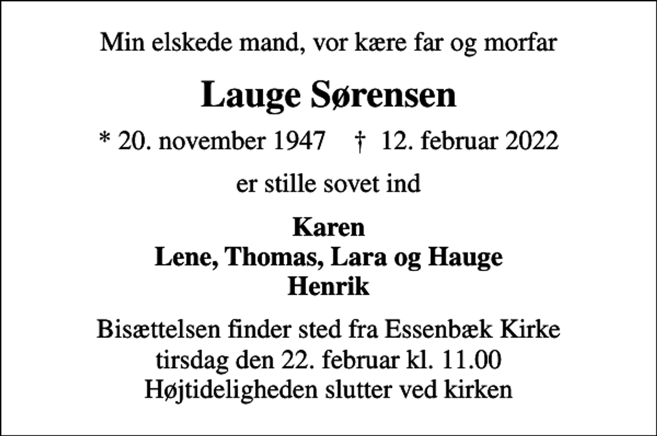 <p>Min elskede mand, vor kære far og morfar<br />Lauge Sørensen<br />* 20. november 1947 ✝ 12. februar 2022<br />er stille sovet ind<br />Karen Lene, Thomas, Lara og Hauge Henrik<br />Bisættelsen finder sted fra Essenbæk Kirke tirsdag den 22. februar kl. 11.00 Højtideligheden slutter ved kirken</p>