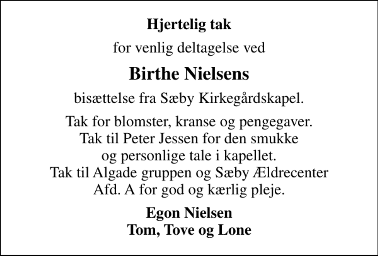 <p>Hjertelig tak<br />for venlig deltagelse ved<br />Birthe Nielsens<br />bisættelse fra Sæby Kirkegårdskapel.<br />Tak for blomster, kranse og pengegaver. Tak til Peter Jessen for den smukke og personlige tale i kapellet. Tak til Algade gruppen og Sæby Ældrecenter Afd. A for god og kærlig pleje.<br />Egon Nielsen Tom, Tove og Lone</p>