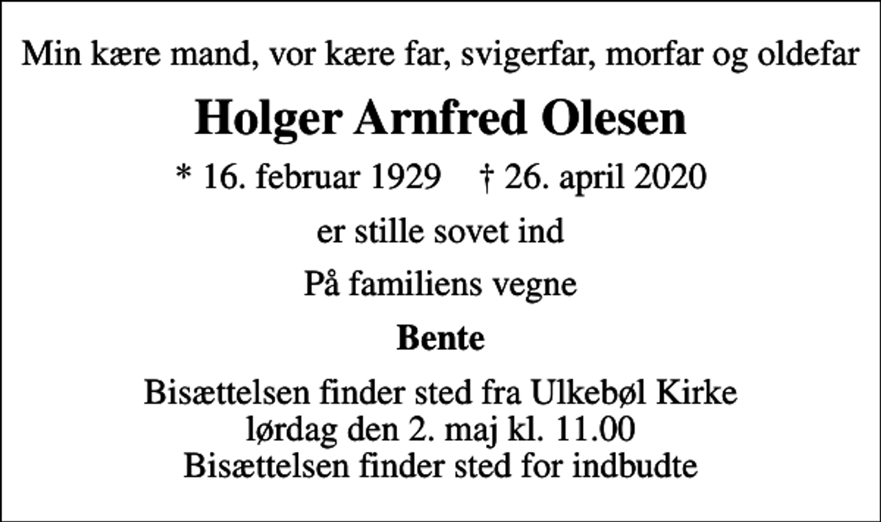 <p>Min kære mand, vor kære far, svigerfar, morfar og oldefar<br />Holger Arnfred Olesen<br />* 16. februar 1929 ✝ 26. april 2020<br />er stille sovet ind<br />På familiens vegne<br />Bente<br />Bisættelsen finder sted fra Ulkebøl Kirke lørdag den 2. maj kl. 11.00 Bisættelsen finder sted for indbudte</p>