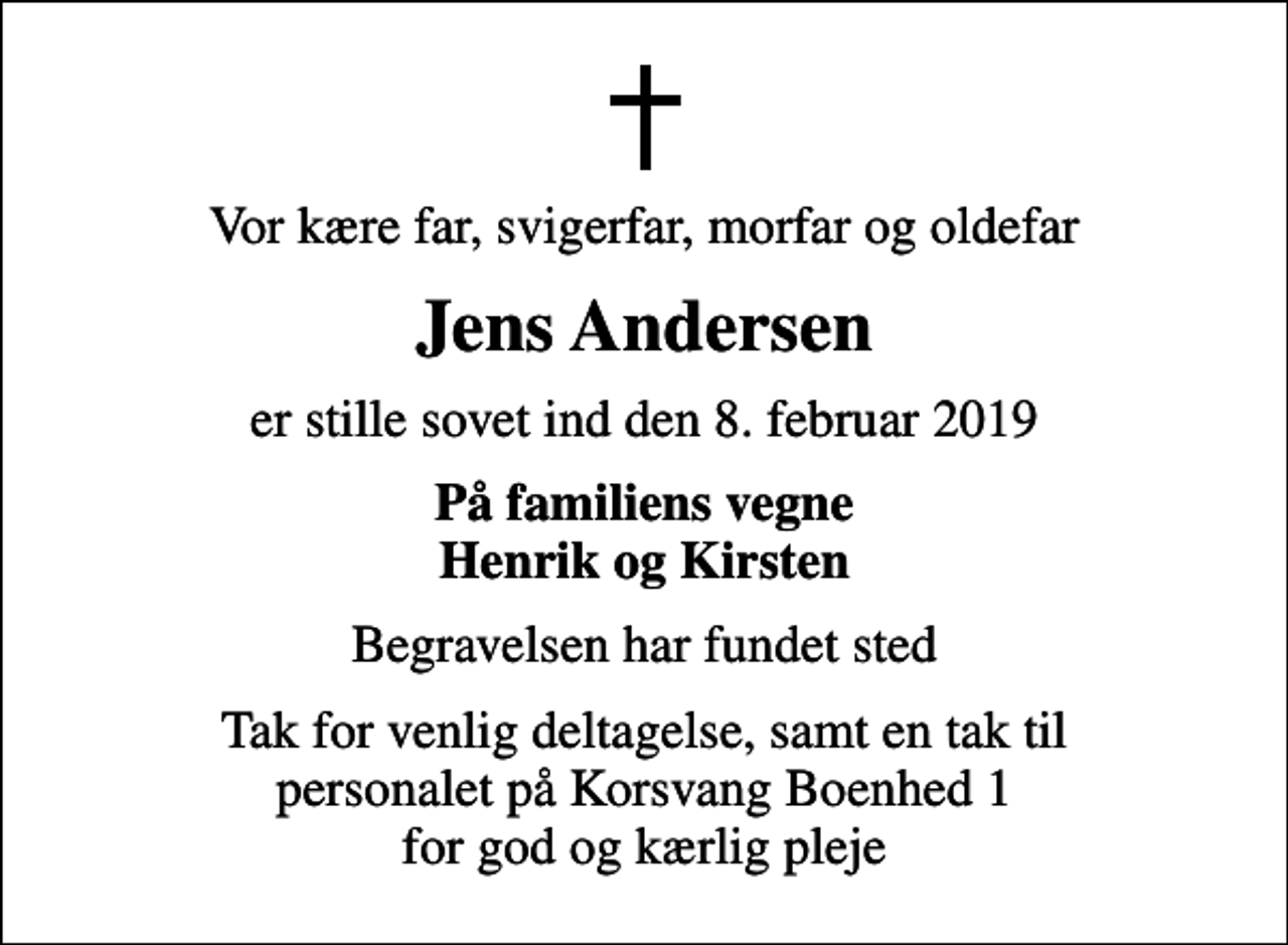 <p>Vor kære far, svigerfar, morfar og oldefar<br />Jens Andersen<br />er stille sovet ind den 8. februar 2019<br />På familiens vegne Henrik og Kirsten<br />Begravelsen har fundet sted<br />Tak for venlig deltagelse, samt en tak til personalet på Korsvang Boenhed 1 for god og kærlig pleje</p>