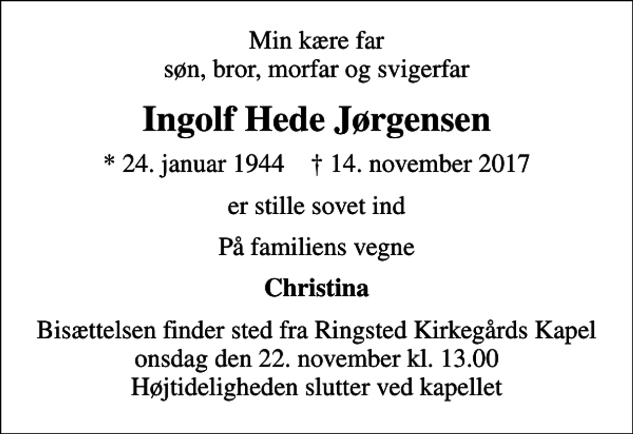 <p>Min kære far søn, bror, morfar og svigerfar<br />Ingolf Hede Jørgensen<br />* 24. januar 1944 ✝ 14. november 2017<br />er stille sovet ind<br />På familiens vegne<br />Christina<br />Bisættelsen finder sted fra Ringsted Kirkegårds Kapel onsdag den 22. november kl. 13.00 Højtideligheden slutter ved kapellet</p>