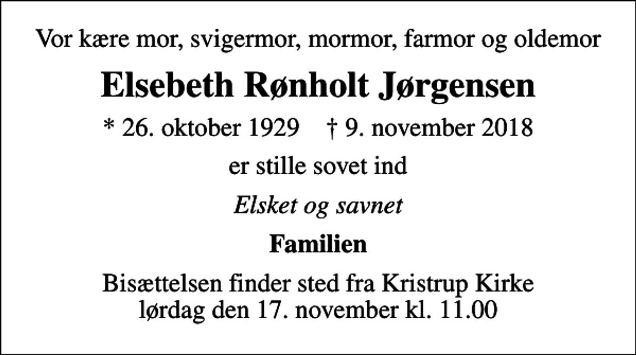 <p>Vor kære mor, svigermor, mormor, farmor og oldemor<br />Elsebeth Rønholt Jørgensen<br />* 26. oktober 1929 ✝ 9. november 2018<br />er stille sovet ind<br />Elsket og savnet<br />Familien<br />Bisættelsen finder sted fra Kristrup Kirke lørdag den 17. november kl. 11.00</p>