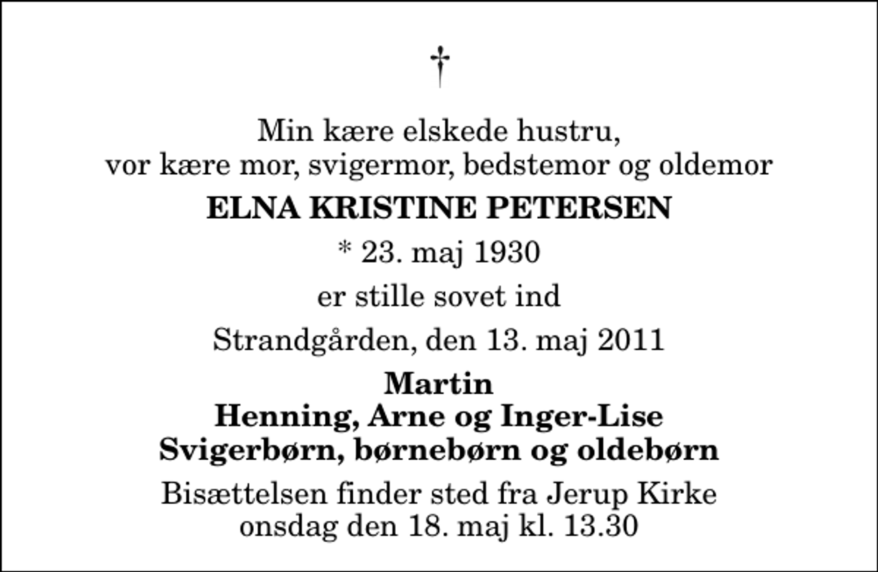 <p>Min kære elskede hustru, vor kære mor, svigermor, bedstemor og oldemor<br />Elna Kristine Petersen<br />* 23. maj 1930<br />er stille sovet ind<br />Strandgården, den 13. maj 2011<br />Martin Henning, Arne og Inger-Lise Svigerbørn, børnebørn og oldebørn<br />Bisættelsen finder sted fra Jerup Kirke onsdag den 18. maj kl. 13.30</p>