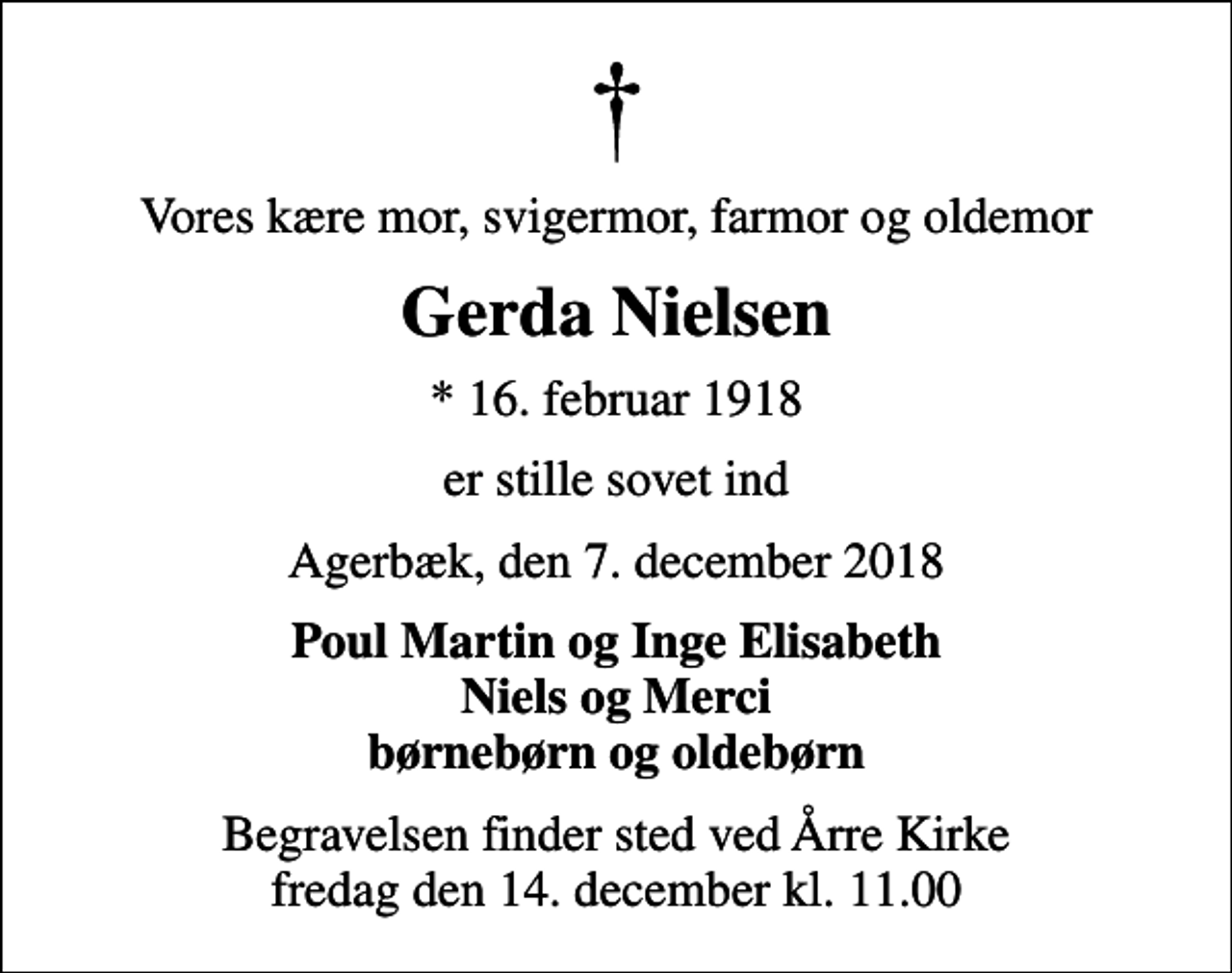 <p>Vores kære mor, svigermor, farmor og oldemor<br />Gerda Nielsen<br />* 16. februar 1918<br />er stille sovet ind<br />Agerbæk, den 7. december 2018<br />Poul Martin og Inge Elisabeth Niels og Merci børnebørn og oldebørn<br />Begravelsen finder sted ved Årre Kirke fredag den 14. december kl. 11.00</p>