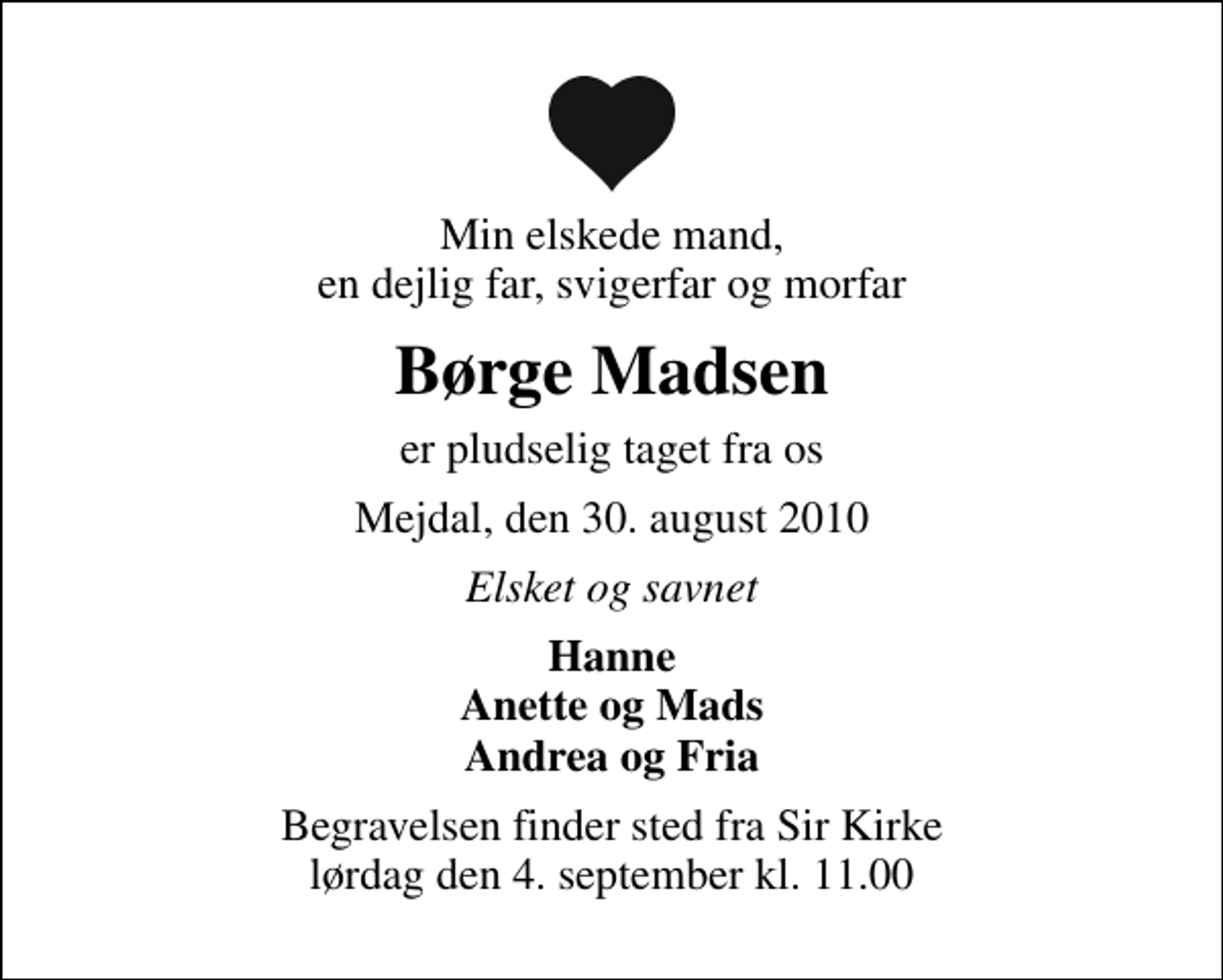 <p>Min elskede mand, en dejlig far, svigerfar og morfar<br />Børge Madsen<br />er pludselig taget fra os<br />Mejdal, den 30. august 2010<br />Elsket og savnet<br />Hanne Anette og Mads Andrea og Fria<br />Begravelsen finder sted fra Sir Kirke lørdag den 4. september kl. 11.00</p>
