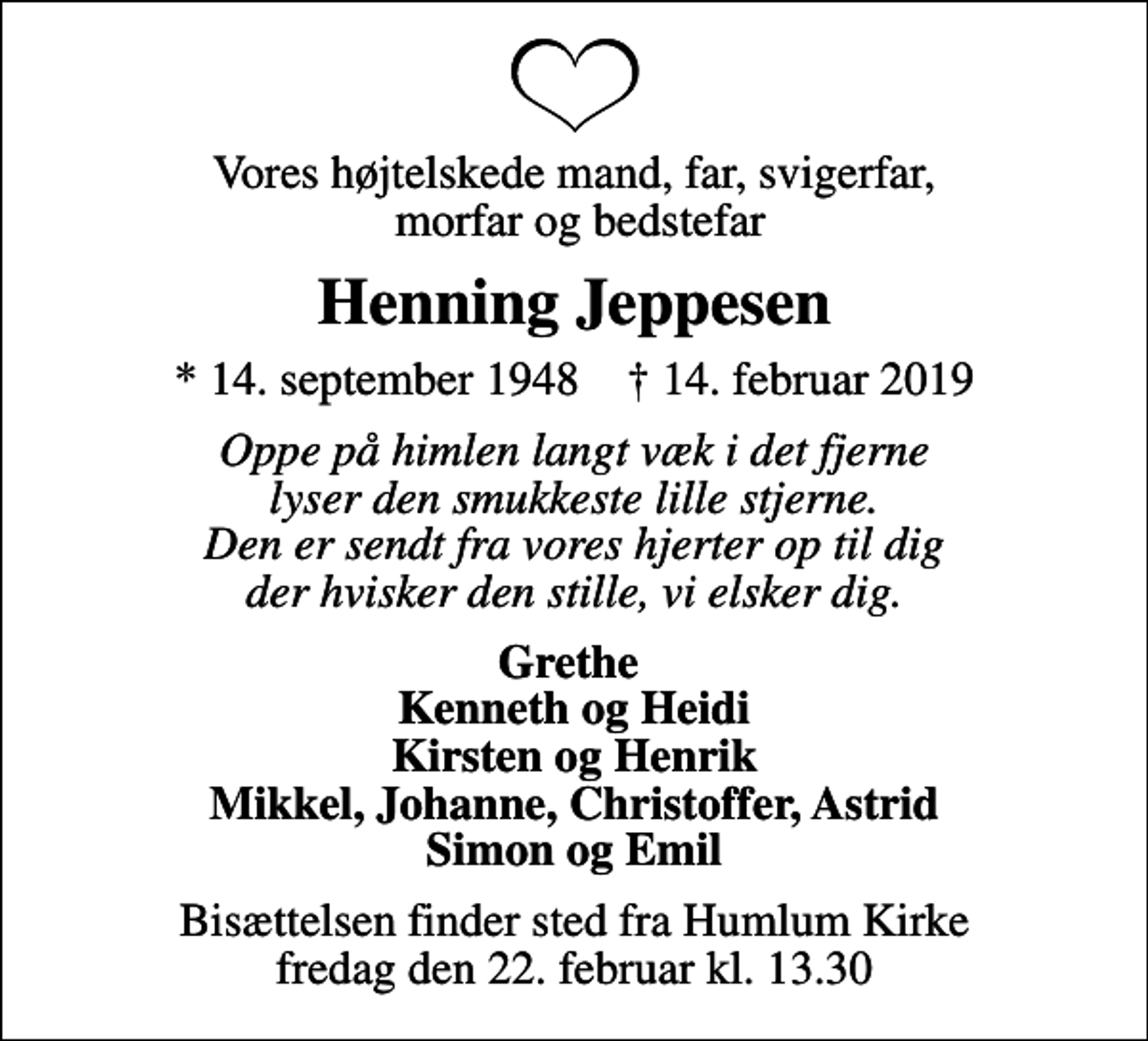 <p>Vores højtelskede mand, far, svigerfar, morfar og bedstefar<br />Henning Jeppesen<br />* 14. september 1948 ✝ 14. februar 2019<br />Oppe på himlen langt væk i det fjerne lyser den smukkeste lille stjerne. Den er sendt fra vores hjerter op til dig der hvisker den stille, vi elsker dig.<br />Grethe Kenneth og Heidi Kirsten og Henrik Mikkel, Johanne, Christoffer, Astrid Simon og Emil<br />Bisættelsen finder sted fra Humlum Kirke fredag den 22. februar kl. 13.30</p>